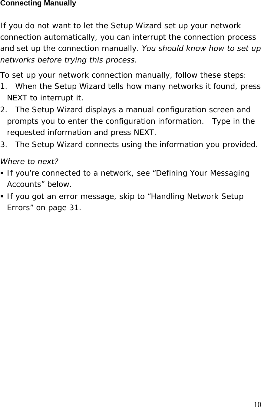  Connecting Manually If you do not want to let the Setup Wizard set up your network connection automatically, you can interrupt the connection process and set up the connection manually. You should know how to set up networks before trying this process. To set up your network connection manually, follow these steps: 1.  When the Setup Wizard tells how many networks it found, press NEXT to interrupt it. 2.  The Setup Wizard displays a manual configuration screen and prompts you to enter the configuration information.  Type in the requested information and press NEXT. 3.  The Setup Wizard connects using the information you provided.   Where to next?  If you’re connected to a network, see “Defining Your Messaging Accounts” below.  If you got an error message, skip to “Handling Network Setup Errors” on page 31.                                                                                    10 