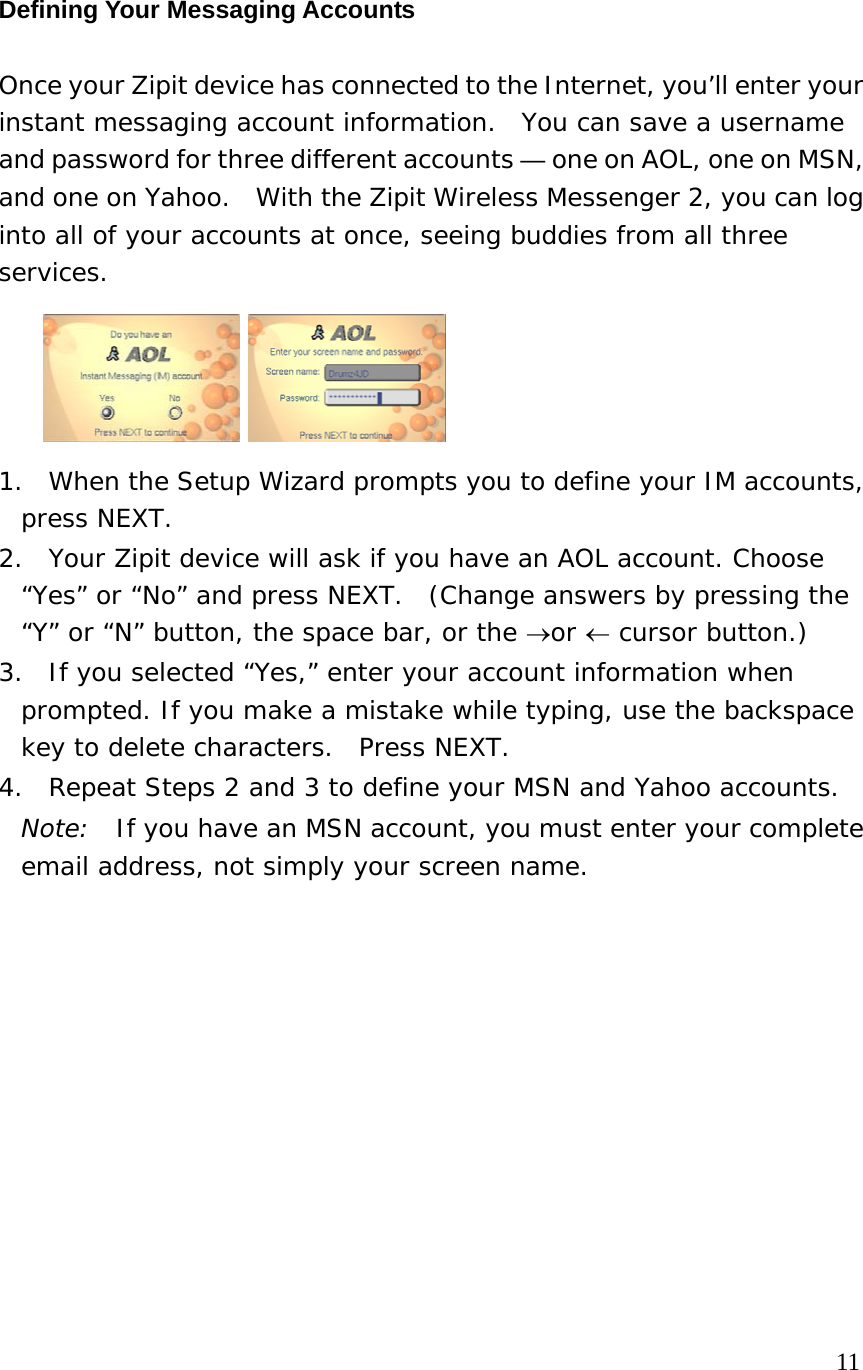 Defining Your Messaging Accounts Once your Zipit device has connected to the Internet, you’ll enter your instant messaging account information.  You can save a username and password for three different accounts — one on AOL, one on MSN, and one on Yahoo.  With the Zipit Wireless Messenger 2, you can log into all of your accounts at once, seeing buddies from all three services.    1.  When the Setup Wizard prompts you to define your IM accounts, press NEXT. 2.  Your Zipit device will ask if you have an AOL account. Choose “Yes” or “No” and press NEXT.  (Change answers by pressing the “Y” or “N” button, the space bar, or the →or ← cursor button.) 3.  If you selected “Yes,” enter your account information when prompted. If you make a mistake while typing, use the backspace key to delete characters.  Press NEXT. 4.  Repeat Steps 2 and 3 to define your MSN and Yahoo accounts. Note:  If you have an MSN account, you must enter your complete email address, not simply your screen name.             11 