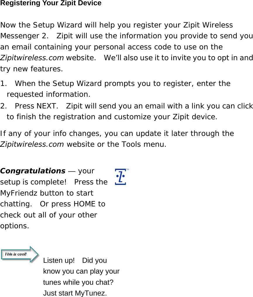 Registering Your Zipit Device Now the Setup Wizard will help you register your Zipit Wireless Messenger 2.  Zipit will use the information you provide to send you an email containing your personal access code to use on the Zipitwireless.com website.    We’ll also use it to invite you to opt in and try new features.   1.  When the Setup Wizard prompts you to register, enter the requested information.     2.  Press NEXT.  Zipit will send you an email with a link you can click to finish the registration and customize your Zipit device. If any of your info changes, you can update it later through the Zipitwireless.com website or the Tools menu.   Congratulations — your setup is complete!  Press the MyFriendz button to start chatting.  Or press HOME to check out all of your other options.     Listen up!  Did you know you can play your tunes while you chat?   Just start MyTunez.    