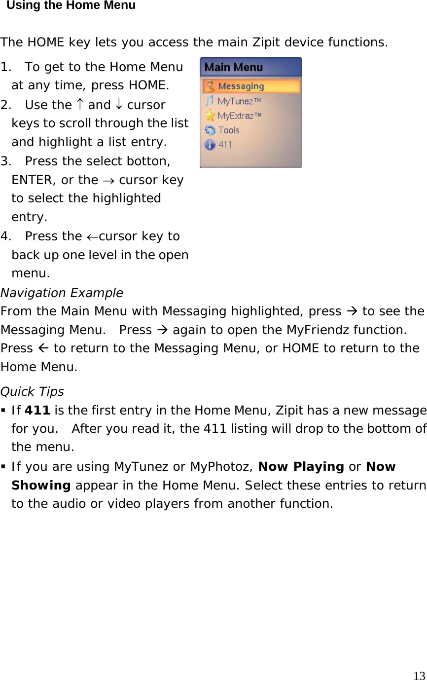 Using the Home Menu The HOME key lets you access the main Zipit device functions. 1.  To get to the Home Menu at any time, press HOME.   2. Use the ↑ and ↓ cursor keys to scroll through the list and highlight a list entry. 3.  Press the select botton, ENTER, or the → cursor key to select the highlighted entry.   4. Press the ←cursor key to back up one level in the open menu.    Navigation Example From the Main Menu with Messaging highlighted, press  to see the Messaging Menu.  Press  again to open the MyFriendz function.  Press  to return to the Messaging Menu, or HOME to return to the Home Menu. Quick Tips  If 411 is the first entry in the Home Menu, Zipit has a new message for you.  After you read it, the 411 listing will drop to the bottom of the menu.  If you are using MyTunez or MyPhotoz, Now Playing or Now Showing appear in the Home Menu. Select these entries to return to the audio or video players from another function.                                                                            13 