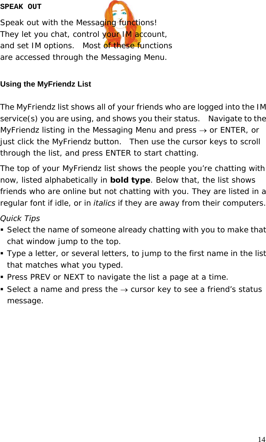 SPEAK OUT Speak out with the Messaging functions!   They let you chat, control your IM account,  and set IM options.  Most of these functions  are accessed through the Messaging Menu.   Using the MyFriendz List   The MyFriendz list shows all of your friends who are logged into the IM service(s) you are using, and shows you their status.    Navigate to the MyFriendz listing in the Messaging Menu and press → or ENTER, or just click the MyFriendz button.  Then use the cursor keys to scroll through the list, and press ENTER to start chatting. The top of your MyFriendz list shows the people you’re chatting with now, listed alphabetically in bold type. Below that, the list shows friends who are online but not chatting with you. They are listed in a regular font if idle, or in italics if they are away from their computers. Quick Tips  Select the name of someone already chatting with you to make that chat window jump to the top.  Type a letter, or several letters, to jump to the first name in the list that matches what you typed.   Press PREV or NEXT to navigate the list a page at a time.  Select a name and press the → cursor key to see a friend’s status message.                                                                               14 
