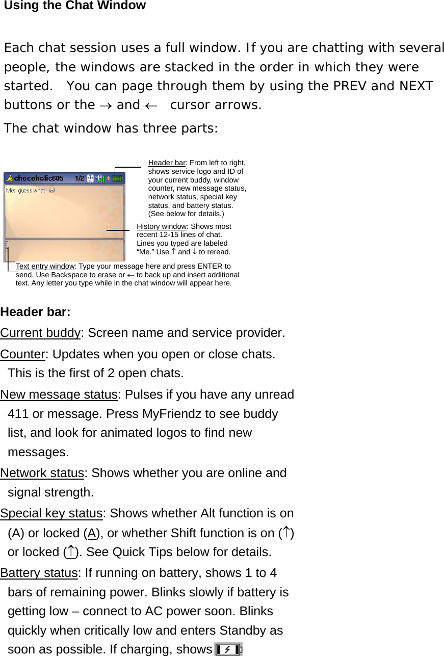 Using the Chat Window Each chat session uses a full window. If you are chatting with several people, the windows are stacked in the order in which they were started.  You can page through them by using the PREV and NEXT buttons or the → and ←  cursor arrows. The chat window has three parts:    Header bar: Current buddy: Screen name and service provider. Counter: Updates when you open or close chats.   This is the first of 2 open chats.   New message status: Pulses if you have any unread 411 or message. Press MyFriendz to see buddy list, and look for animated logos to find new messages.  Network status: Shows whether you are online and signal strength.   Special key status: Shows whether Alt function is on (A) or locked (A), or whether Shift function is on (↑) or locked (↑). See Quick Tips below for details. Battery status: If running on battery, shows 1 to 4 bars of remaining power. Blinks slowly if battery is getting low – connect to AC power soon. Blinks quickly when critically low and enters Standby as soon as possible. If charging, shows .    Text entry window: Type your message here and press ENTER to send. Use Backspace to erase or ← to back up and insert additional text. Any letter you type while in the chat window will appear here. Header bar: From left to right, shows service logo and ID of your current buddy, window counter, new message status, network status, special key status, and battery status. (See below for details.) History window: Shows most recent 12-15 lines of chat. Lines you typed are labeled “Me.”Use↑and↓to reread.