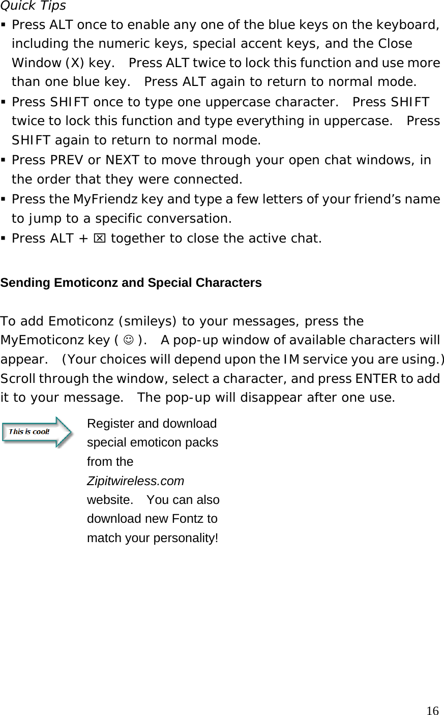 Quick Tips  Press ALT once to enable any one of the blue keys on the keyboard, including the numeric keys, special accent keys, and the Close Window (X) key.    Press ALT twice to lock this function and use more than one blue key.  Press ALT again to return to normal mode.  Press SHIFT once to type one uppercase character.  Press SHIFT twice to lock this function and type everything in uppercase.  Press SHIFT again to return to normal mode.  Press PREV or NEXT to move through your open chat windows, in the order that they were connected.  Press the MyFriendz key and type a few letters of your friend’s name to jump to a specific conversation.  Press ALT + ⌧ together to close the active chat. Sending Emoticonz and Special Characters   To add Emoticonz (smileys) to your messages, press the MyEmoticonz key ( ☺ ).    A pop-up window of available characters will appear.    (Your choices will depend upon the IM service you are using.)   Scroll through the window, select a character, and press ENTER to add it to your message.  The pop-up will disappear after one use.     Register and download special emoticon packs from the Zipitwireless.com website.    You can also download new Fontz to match your personality!        16 