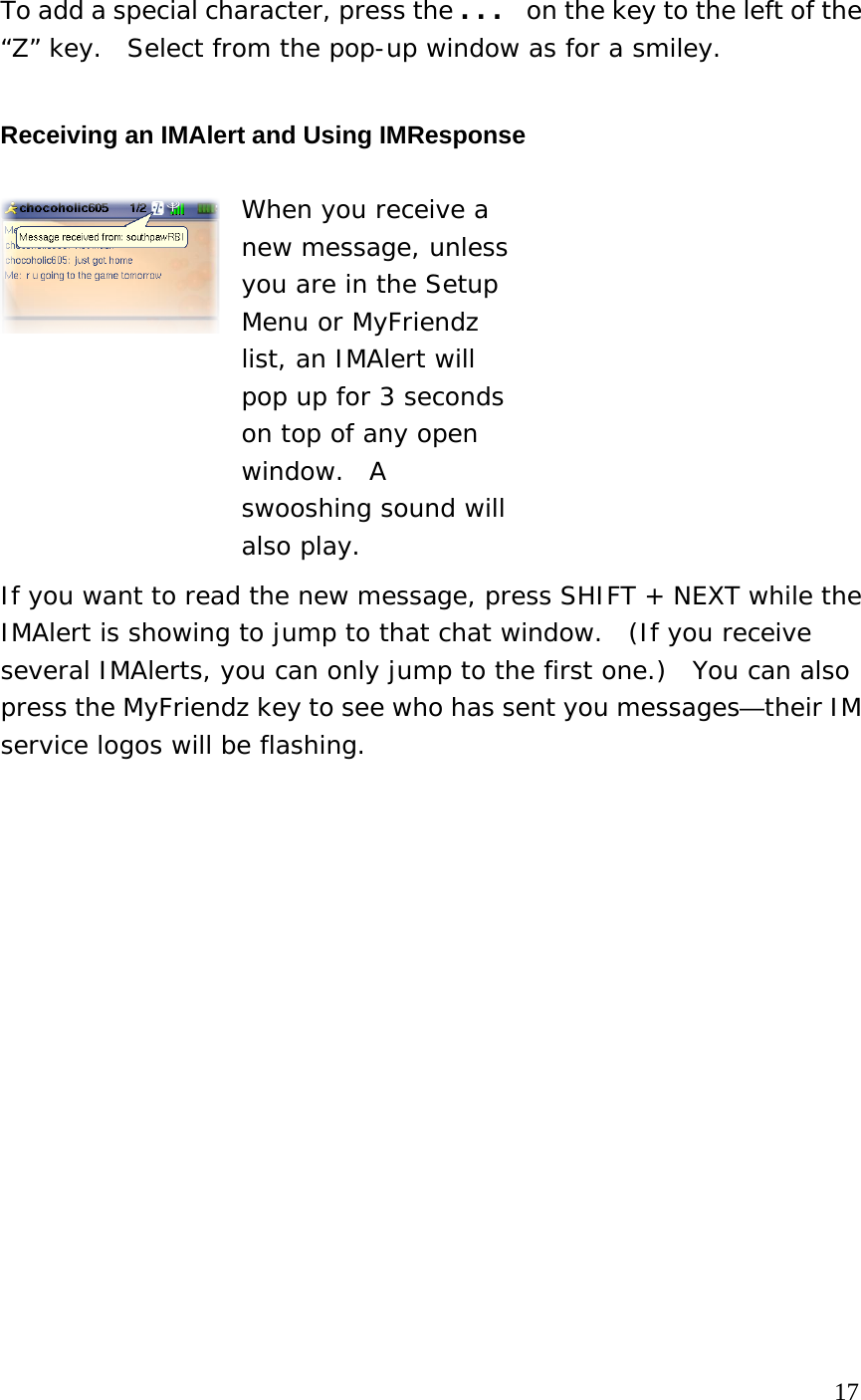 To add a special character, press the . . .   on the key to the left of the “Z” key.  Select from the pop-up window as for a smiley. Receiving an IMAlert and Using IMResponse  When you receive a new message, unless you are in the Setup Menu or MyFriendz list, an IMAlert will pop up for 3 seconds on top of any open window.  A swooshing sound will also play. If you want to read the new message, press SHIFT + NEXT while the IMAlert is showing to jump to that chat window.  (If you receive several IMAlerts, you can only jump to the first one.)  You can also press the MyFriendz key to see who has sent you messages—their IM service logos will be flashing.                                                                                    17 