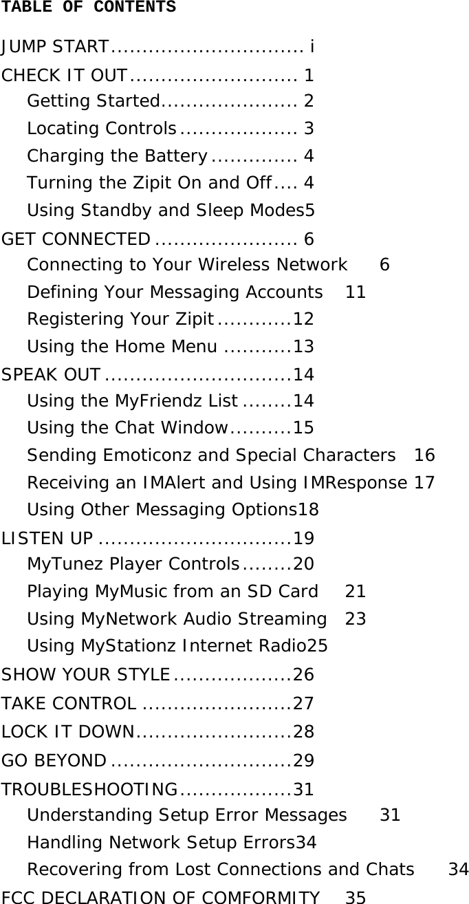 TABLE OF CONTENTS JUMP START............................... i CHECK IT OUT........................... 1 Getting Started...................... 2 Locating Controls................... 3 Charging the Battery.............. 4 Turning the Zipit On and Off.... 4 Using Standby and Sleep Modes5 GET CONNECTED ....................... 6 Connecting to Your Wireless Network  6 Defining Your Messaging Accounts  11 Registering Your Zipit............12 Using the Home Menu ...........13 SPEAK OUT ..............................14 Using the MyFriendz List ........14 Using the Chat Window..........15 Sending Emoticonz and Special Characters  16 Receiving an IMAlert and Using IMResponse 17 Using Other Messaging Options18 LISTEN UP ...............................19 MyTunez Player Controls........20 Playing MyMusic from an SD Card  21 Using MyNetwork Audio Streaming  23 Using MyStationz Internet Radio25 SHOW YOUR STYLE...................26 TAKE CONTROL ........................27 LOCK IT DOWN.........................28 GO BEYOND .............................29 TROUBLESHOOTING..................31 Understanding Setup Error Messages  31 Handling Network Setup Errors34 Recovering from Lost Connections and Chats  34 FCC DECLARATION OF COMFORMITY  35    