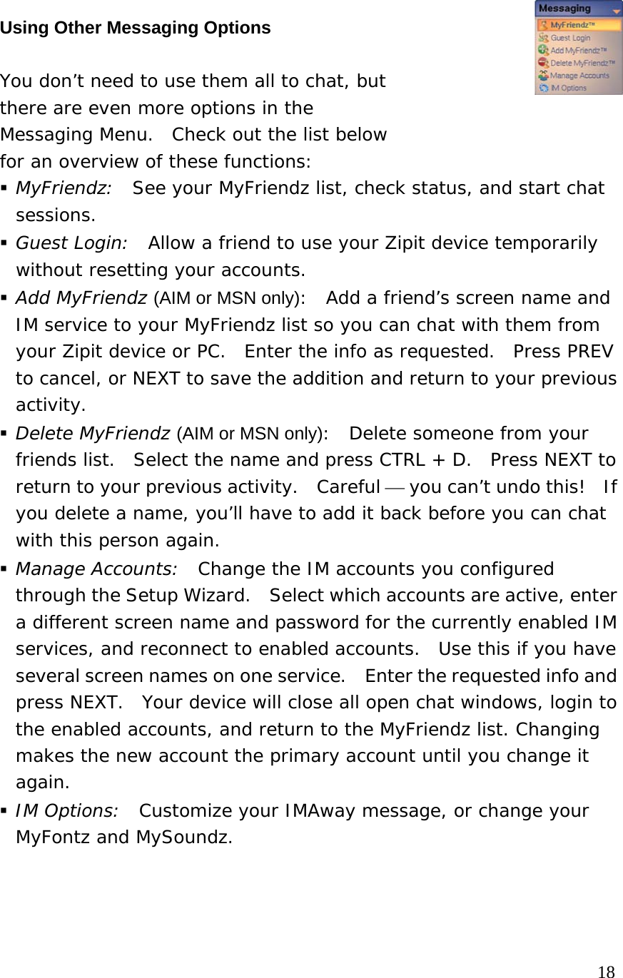  Using Other Messaging Options   You don’t need to use them all to chat, but  there are even more options in the  Messaging Menu.  Check out the list below  for an overview of these functions:   MyFriendz:  See your MyFriendz list, check status, and start chat sessions.  Guest Login:  Allow a friend to use your Zipit device temporarily without resetting your accounts.  Add MyFriendz (AIM or MSN only):  Add a friend’s screen name and IM service to your MyFriendz list so you can chat with them from your Zipit device or PC.  Enter the info as requested.  Press PREV to cancel, or NEXT to save the addition and return to your previous activity.    Delete MyFriendz (AIM or MSN only):  Delete someone from your friends list.  Select the name and press CTRL + D.  Press NEXT to return to your previous activity.  Careful ⎯ you can’t undo this!  If you delete a name, you’ll have to add it back before you can chat with this person again.  Manage Accounts:  Change the IM accounts you configured through the Setup Wizard.  Select which accounts are active, enter a different screen name and password for the currently enabled IM services, and reconnect to enabled accounts.  Use this if you have several screen names on one service.    Enter the requested info and press NEXT.  Your device will close all open chat windows, login to the enabled accounts, and return to the MyFriendz list. Changing makes the new account the primary account until you change it again.  IM Options:  Customize your IMAway message, or change your MyFontz and MySoundz.                                                                        18 