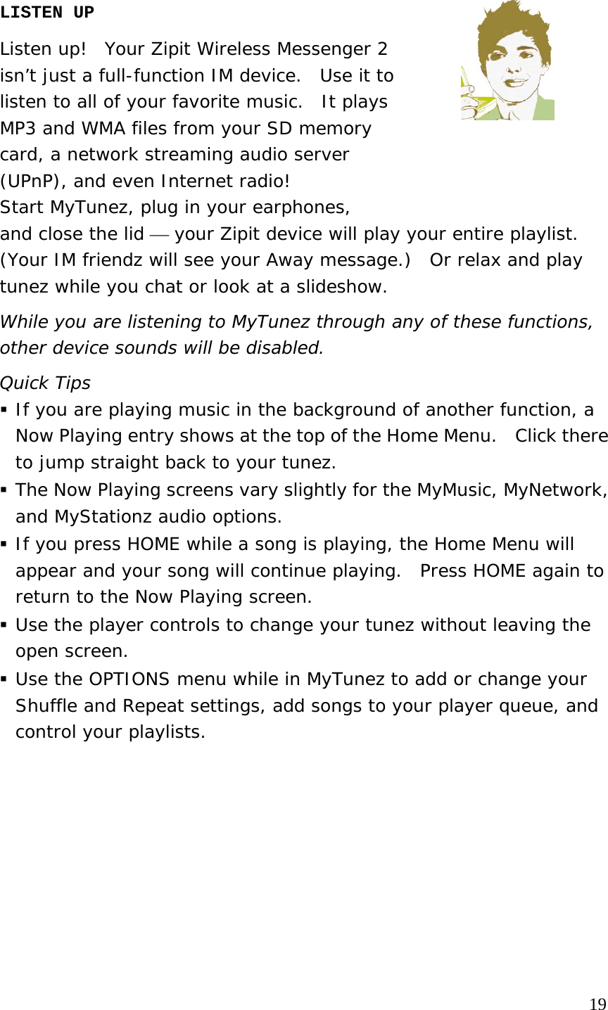 LISTEN UP  Listen up!  Your Zipit Wireless Messenger 2  isn’t just a full-function IM device.  Use it to  listen to all of your favorite music.  It plays  MP3 and WMA files from your SD memory  card, a network streaming audio server  (UPnP), and even Internet radio!   Start MyTunez, plug in your earphones,  and close the lid ⎯ your Zipit device will play your entire playlist. (Your IM friendz will see your Away message.)  Or relax and play tunez while you chat or look at a slideshow. While you are listening to MyTunez through any of these functions, other device sounds will be disabled.  Quick Tips  If you are playing music in the background of another function, a Now Playing entry shows at the top of the Home Menu.  Click there to jump straight back to your tunez.    The Now Playing screens vary slightly for the MyMusic, MyNetwork, and MyStationz audio options.   If you press HOME while a song is playing, the Home Menu will appear and your song will continue playing.  Press HOME again to return to the Now Playing screen.    Use the player controls to change your tunez without leaving the open screen.   Use the OPTIONS menu while in MyTunez to add or change your Shuffle and Repeat settings, add songs to your player queue, and control your playlists.                                                                              19 