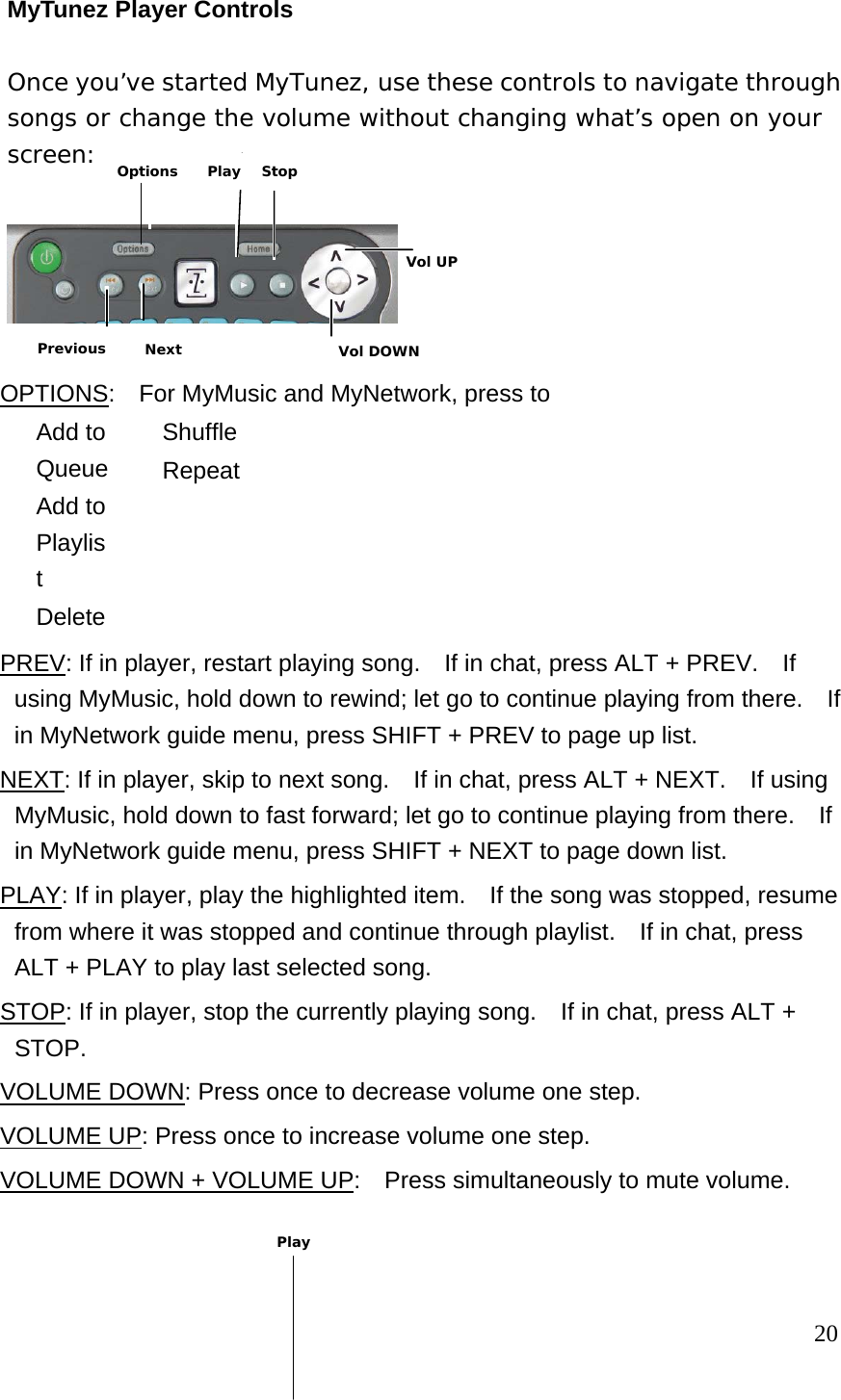 MyTunez Player Controls Once you’ve started MyTunez, use these controls to navigate through songs or change the volume without changing what’s open on your screen:    OPTIONS:    For MyMusic and MyNetwork, press to  Add to Queue  Add to Playlist  Delete  Shuffle  Repeat  PREV: If in player, restart playing song.    If in chat, press ALT + PREV.    If using MyMusic, hold down to rewind; let go to continue playing from there.    If in MyNetwork guide menu, press SHIFT + PREV to page up list. NEXT: If in player, skip to next song.    If in chat, press ALT + NEXT.  If using MyMusic, hold down to fast forward; let go to continue playing from there.  If in MyNetwork guide menu, press SHIFT + NEXT to page down list. PLAY: If in player, play the highlighted item.    If the song was stopped, resume from where it was stopped and continue through playlist.    If in chat, press ALT + PLAY to play last selected song. STOP: If in player, stop the currently playing song.    If in chat, press ALT + STOP. VOLUME DOWN: Press once to decrease volume one step. VOLUME UP: Press once to increase volume one step. VOLUME DOWN + VOLUME UP:    Press simultaneously to mute volume.                                                                       20 Play Vol DOWN Vol UP Previous Next Options Play  Stop 