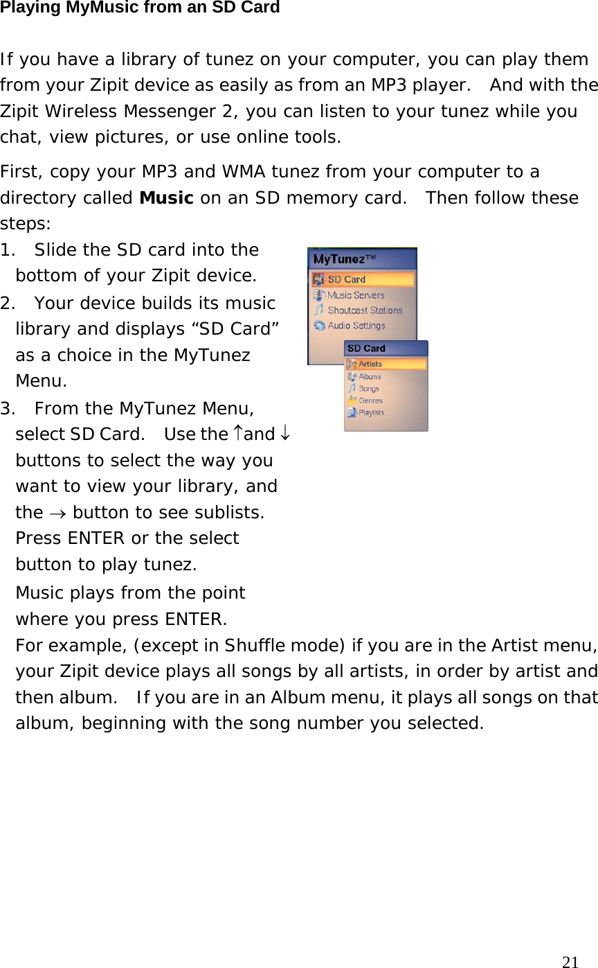 Playing MyMusic from an SD Card If you have a library of tunez on your computer, you can play them from your Zipit device as easily as from an MP3 player.  And with the Zipit Wireless Messenger 2, you can listen to your tunez while you chat, view pictures, or use online tools. First, copy your MP3 and WMA tunez from your computer to a directory called Music on an SD memory card.  Then follow these steps: 1.  Slide the SD card into the bottom of your Zipit device.   2.  Your device builds its music library and displays “SD Card” as a choice in the MyTunez Menu. 3.  From the MyTunez Menu, select SD Card.    Use the ↑and ↓ buttons to select the way you want to view your library, and the → button to see sublists.  Press ENTER or the select button to play tunez.   Music plays from the point where you press ENTER.    For example, (except in Shuffle mode) if you are in the Artist menu, your Zipit device plays all songs by all artists, in order by artist and then album.    If you are in an Album menu, it plays all songs on that album, beginning with the song number you selected.                                                                          21 