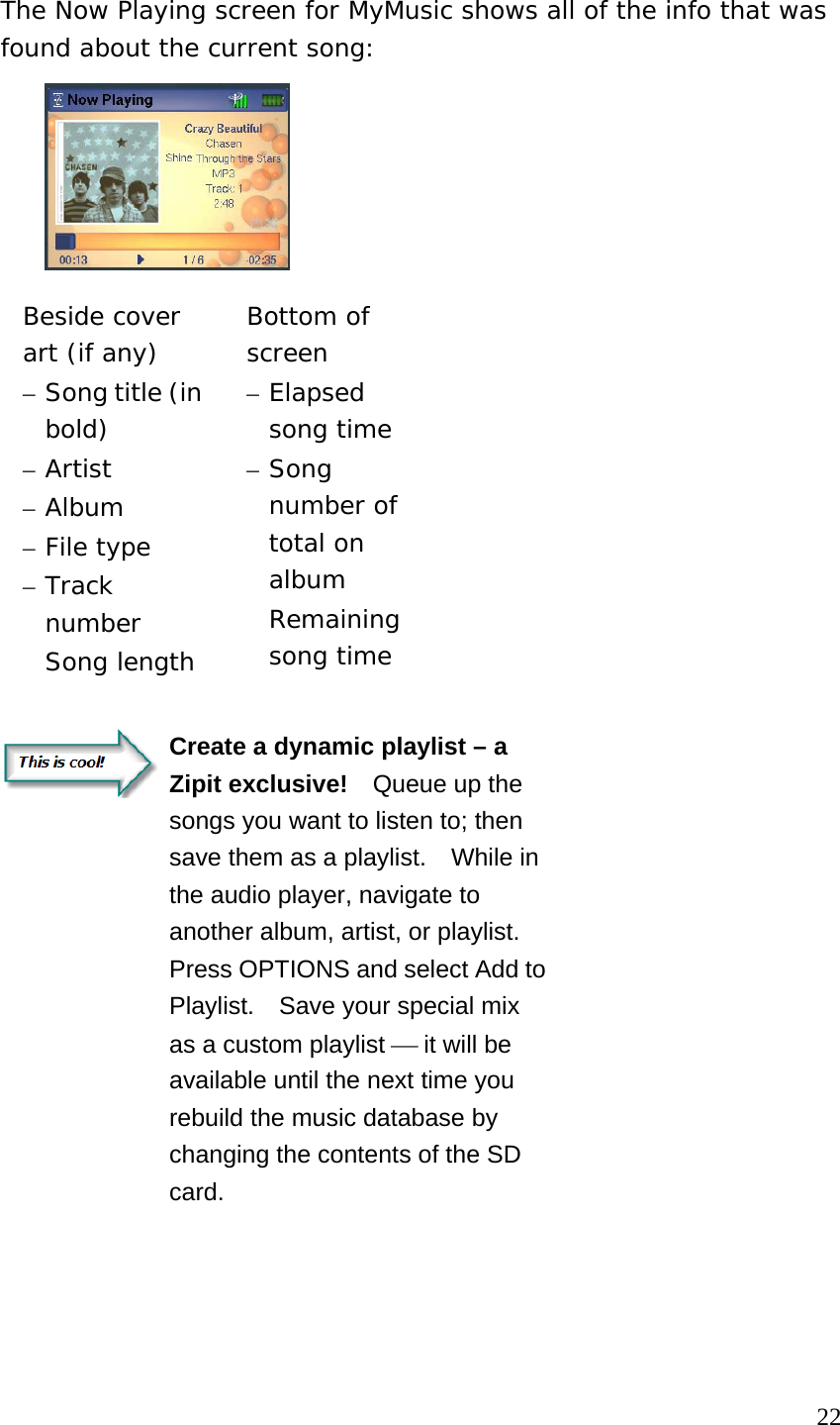 The Now Playing screen for MyMusic shows all of the info that was found about the current song:  Beside cover art (if any) – Song title (in bold) – Artist – Album – File type – Track number  Song length Bottom of screen – Elapsed song time – Song number of total on album  Remaining song time   Create a dynamic playlist – a Zipit exclusive!    Queue up the songs you want to listen to; then save them as a playlist.    While in the audio player, navigate to another album, artist, or playlist.   Press OPTIONS and select Add to Playlist.    Save your special mix as a custom playlist ⎯ it will be available until the next time you rebuild the music database by changing the contents of the SD card.                                                                        22 