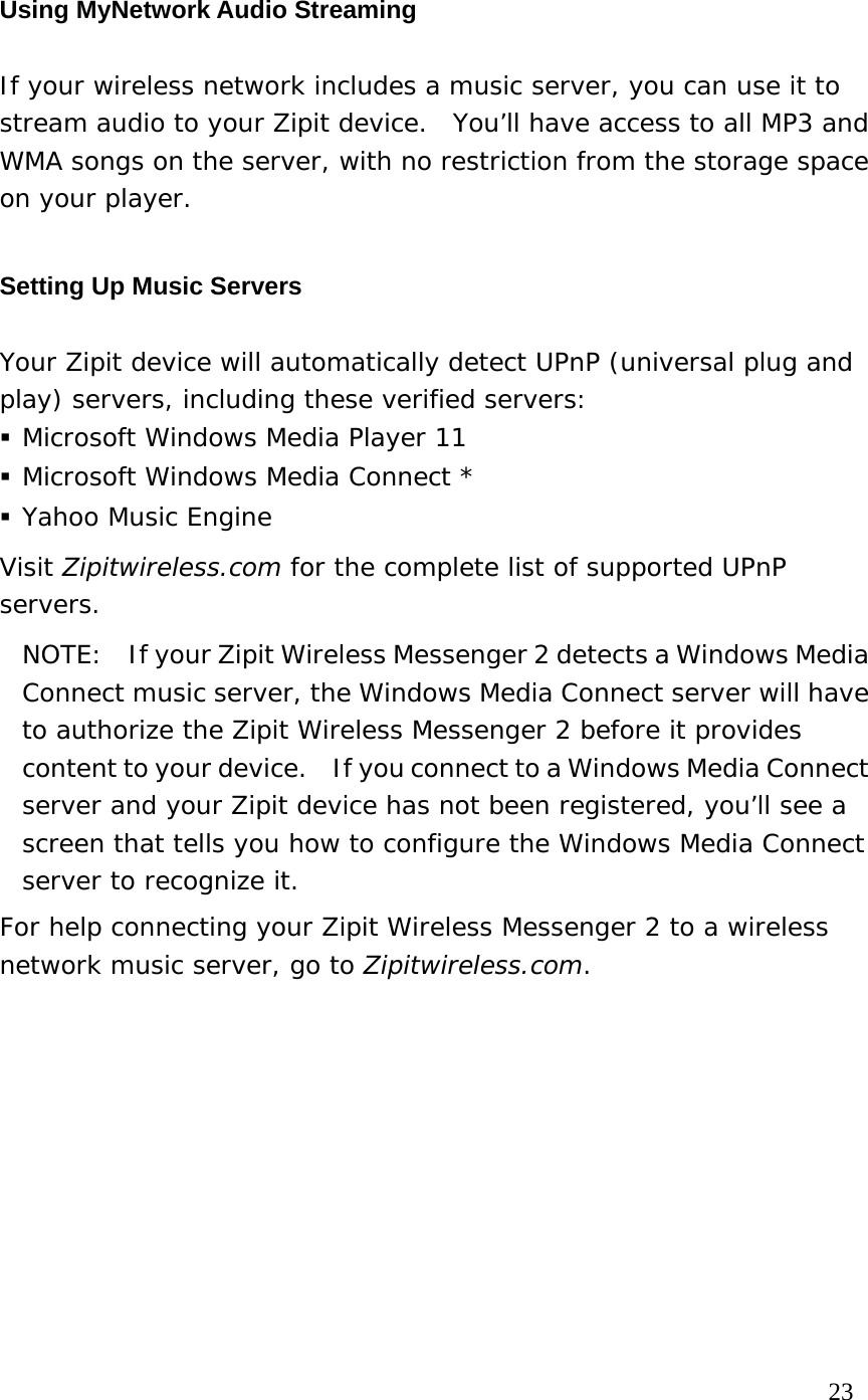 Using MyNetwork Audio Streaming If your wireless network includes a music server, you can use it to stream audio to your Zipit device.  You’ll have access to all MP3 and WMA songs on the server, with no restriction from the storage space on your player. Setting Up Music Servers Your Zipit device will automatically detect UPnP (universal plug and play) servers, including these verified servers:  Microsoft Windows Media Player 11  Microsoft Windows Media Connect *  Yahoo Music Engine Visit Zipitwireless.com for the complete list of supported UPnP servers. NOTE:    If your Zipit Wireless Messenger 2 detects a Windows Media Connect music server, the Windows Media Connect server will have to authorize the Zipit Wireless Messenger 2 before it provides content to your device.    If you connect to a Windows Media Connect server and your Zipit device has not been registered, you’ll see a screen that tells you how to configure the Windows Media Connect server to recognize it.  For help connecting your Zipit Wireless Messenger 2 to a wireless network music server, go to Zipitwireless.com.                                                                             23 