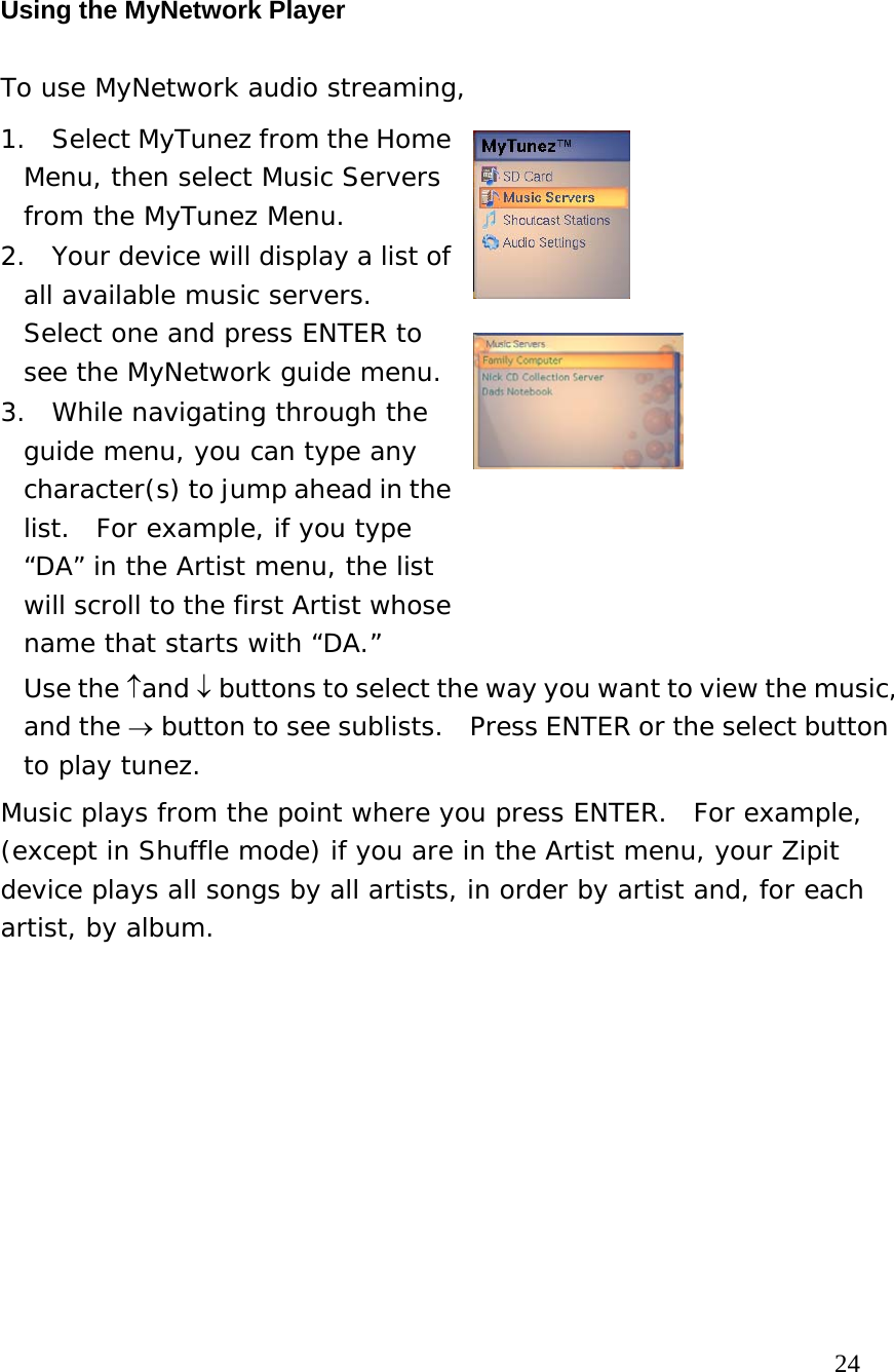 Using the MyNetwork Player To use MyNetwork audio streaming,  1.  Select MyTunez from the Home Menu, then select Music Servers from the MyTunez Menu.   2.  Your device will display a list of all available music servers.  Select one and press ENTER to see the MyNetwork guide menu.  3.  While navigating through the guide menu, you can type any character(s) to jump ahead in the list.  For example, if you type “DA” in the Artist menu, the list will scroll to the first Artist whose name that starts with “DA.”    Use the ↑and ↓ buttons to select the way you want to view the music, and the → button to see sublists.  Press ENTER or the select button to play tunez.   Music plays from the point where you press ENTER.  For example, (except in Shuffle mode) if you are in the Artist menu, your Zipit device plays all songs by all artists, in order by artist and, for each artist, by album.                                                                            24 