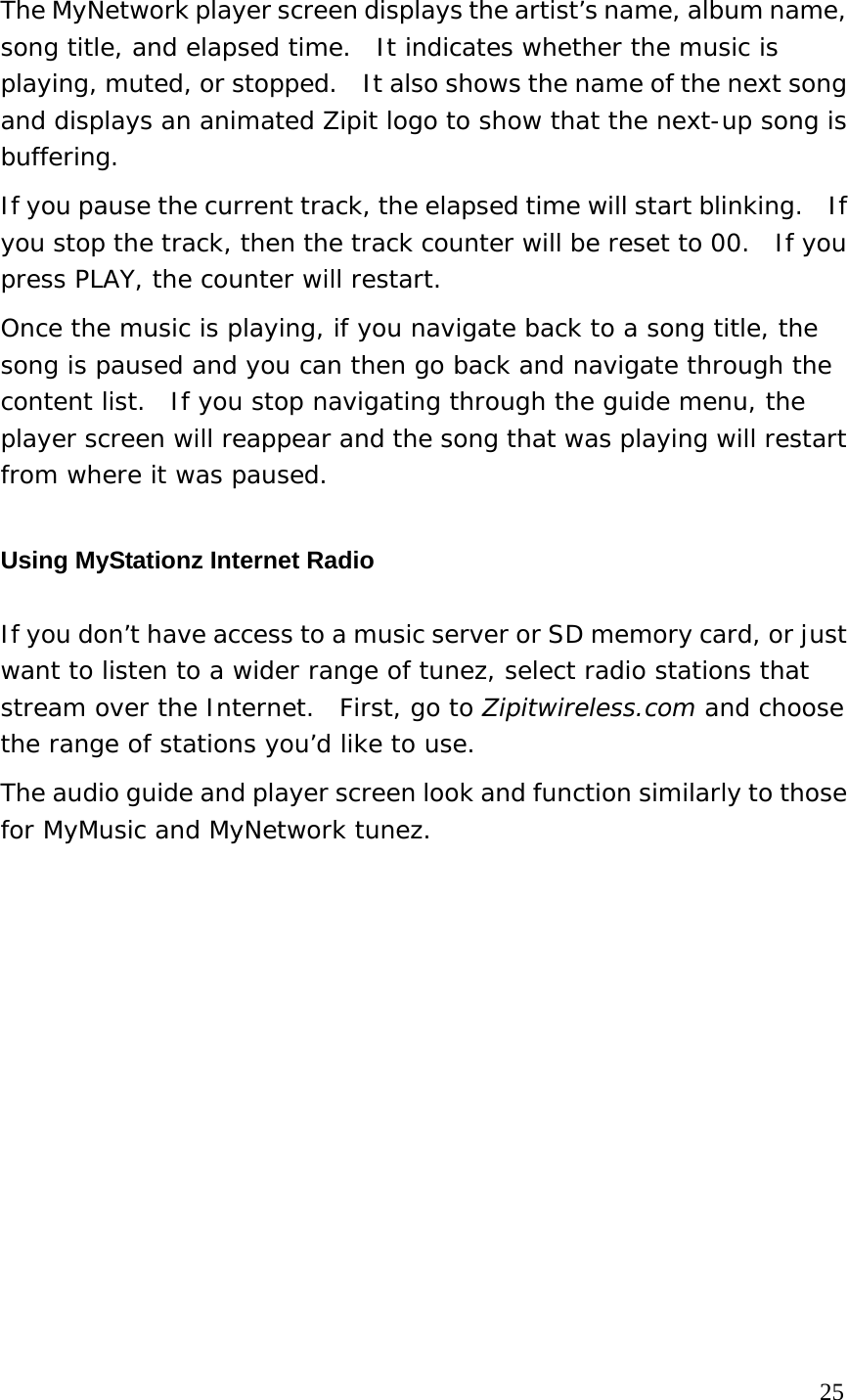 The MyNetwork player screen displays the artist’s name, album name, song title, and elapsed time.  It indicates whether the music is playing, muted, or stopped.    It also shows the name of the next song and displays an animated Zipit logo to show that the next-up song is buffering. If you pause the current track, the elapsed time will start blinking.   If you stop the track, then the track counter will be reset to 00.  If you press PLAY, the counter will restart. Once the music is playing, if you navigate back to a song title, the song is paused and you can then go back and navigate through the content list.  If you stop navigating through the guide menu, the player screen will reappear and the song that was playing will restart from where it was paused. Using MyStationz Internet Radio If you don’t have access to a music server or SD memory card, or just want to listen to a wider range of tunez, select radio stations that stream over the Internet.  First, go to Zipitwireless.com and choose the range of stations you’d like to use.   The audio guide and player screen look and function similarly to those for MyMusic and MyNetwork tunez.                                                                                  25 