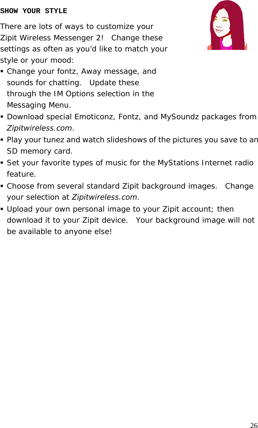 SHOW YOUR STYLE There are lots of ways to customize your  Zipit Wireless Messenger 2!  Change these  settings as often as you’d like to match your  style or your mood:  Change your fontz, Away message, and  sounds for chatting.  Update these  through the IM Options selection in the  Messaging Menu.  Download special Emoticonz, Fontz, and MySoundz packages from Zipitwireless.com.  Play your tunez and watch slideshows of the pictures you save to an SD memory card.  Set your favorite types of music for the MyStations Internet radio feature.   Choose from several standard Zipit background images.  Change your selection at Zipitwireless.com.  Upload your own personal image to your Zipit account; then download it to your Zipit device.  Your background image will not be available to anyone else!                                                                                    26 