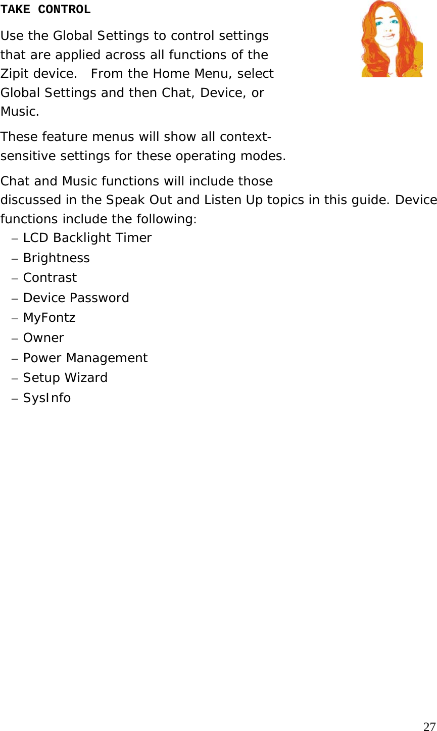 TAKE CONTROL Use the Global Settings to control settings  that are applied across all functions of the  Zipit device.  From the Home Menu, select  Global Settings and then Chat, Device, or  Music.   These feature menus will show all context- sensitive settings for these operating modes. Chat and Music functions will include those  discussed in the Speak Out and Listen Up topics in this guide. Device functions include the following: – LCD Backlight Timer – Brightness – Contrast – Device Password – MyFontz – Owner – Power Management – Setup Wizard – SysInfo                                                                                    27 