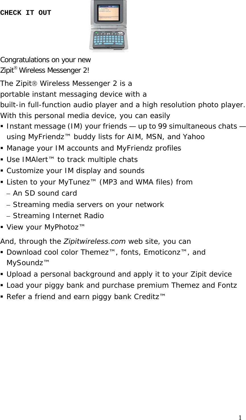 CHECK IT OUT    Congratulations on your new  Zipit® Wireless Messenger 2!  The Zipit® Wireless Messenger 2 is a  portable instant messaging device with a  built-in full-function audio player and a high resolution photo player.  With this personal media device, you can easily  Instant message (IM) your friends — up to 99 simultaneous chats — using MyFriendz™ buddy lists for AIM, MSN, and Yahoo  Manage your IM accounts and MyFriendz profiles  Use IMAlert™ to track multiple chats  Customize your IM display and sounds  Listen to your MyTunez™ (MP3 and WMA files) from – An SD sound card  – Streaming media servers on your network – Streaming Internet Radio   View your MyPhotoz™  And, through the Zipitwireless.com web site, you can   Download cool color Themez™, fonts, Emoticonz™, and MySoundz™  Upload a personal background and apply it to your Zipit device  Load your piggy bank and purchase premium Themez and Fontz  Refer a friend and earn piggy bank Creditz™                                                                               1 