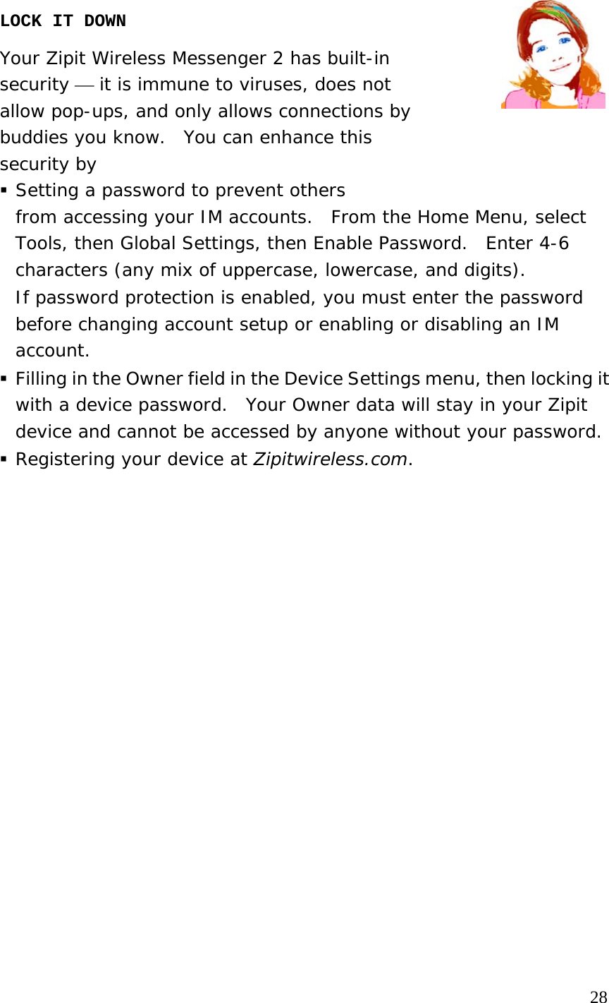  LOCK IT DOWN  Your Zipit Wireless Messenger 2 has built-in  security ⎯ it is immune to viruses, does not  allow pop-ups, and only allows connections by buddies you know.  You can enhance this  security by   Setting a password to prevent others  from accessing your IM accounts.  From the Home Menu, select Tools, then Global Settings, then Enable Password.  Enter 4-6 characters (any mix of uppercase, lowercase, and digits). If password protection is enabled, you must enter the password before changing account setup or enabling or disabling an IM account.  Filling in the Owner field in the Device Settings menu, then locking it with a device password.  Your Owner data will stay in your Zipit device and cannot be accessed by anyone without your password.    Registering your device at Zipitwireless.com.                                                                                         28 