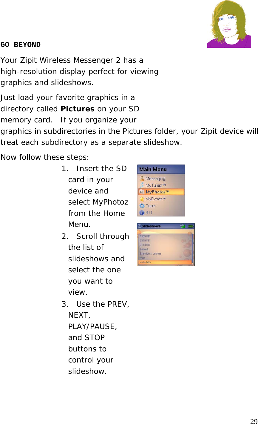     GO BEYOND  Your Zipit Wireless Messenger 2 has a  high-resolution display perfect for viewing  graphics and slideshows.   Just load your favorite graphics in a  directory called Pictures on your SD  memory card.  If you organize your  graphics in subdirectories in the Pictures folder, your Zipit device will treat each subdirectory as a separate slideshow.  Now follow these steps: 1.  Insert the SD card in your device and select MyPhotoz from the Home Menu. 2. Scroll through the list of slideshows and select the one you want to view. 3.  Use the PREV, NEXT, PLAY/PAUSE, and STOP buttons to control your slideshow.                                                                         29 