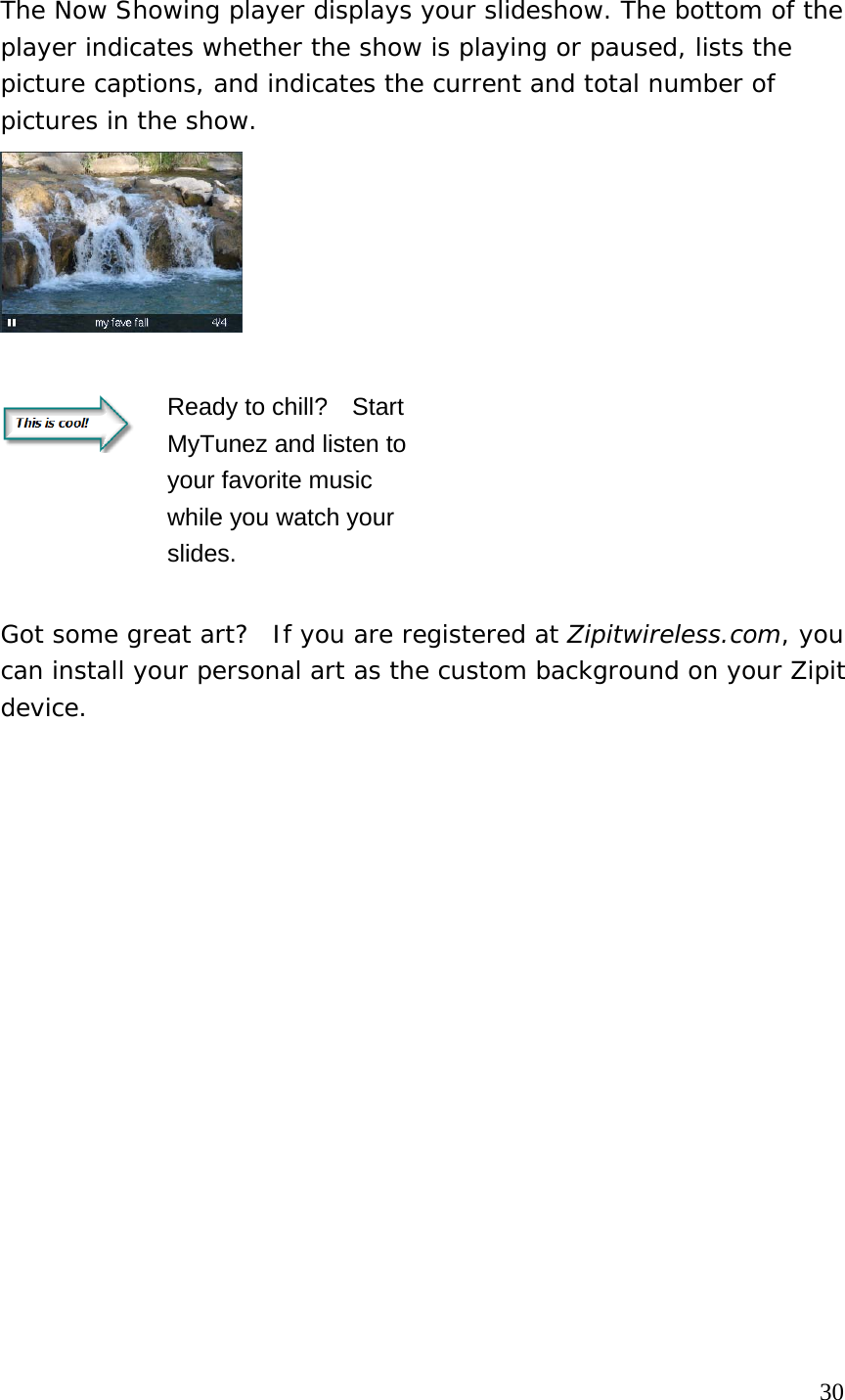The Now Showing player displays your slideshow. The bottom of the player indicates whether the show is playing or paused, lists the picture captions, and indicates the current and total number of pictures in the show.       Ready to chill?    Start MyTunez and listen to your favorite music while you watch your slides.     Got some great art?  If you are registered at Zipitwireless.com, you can install your personal art as the custom background on your Zipit device.                                                                                     30 