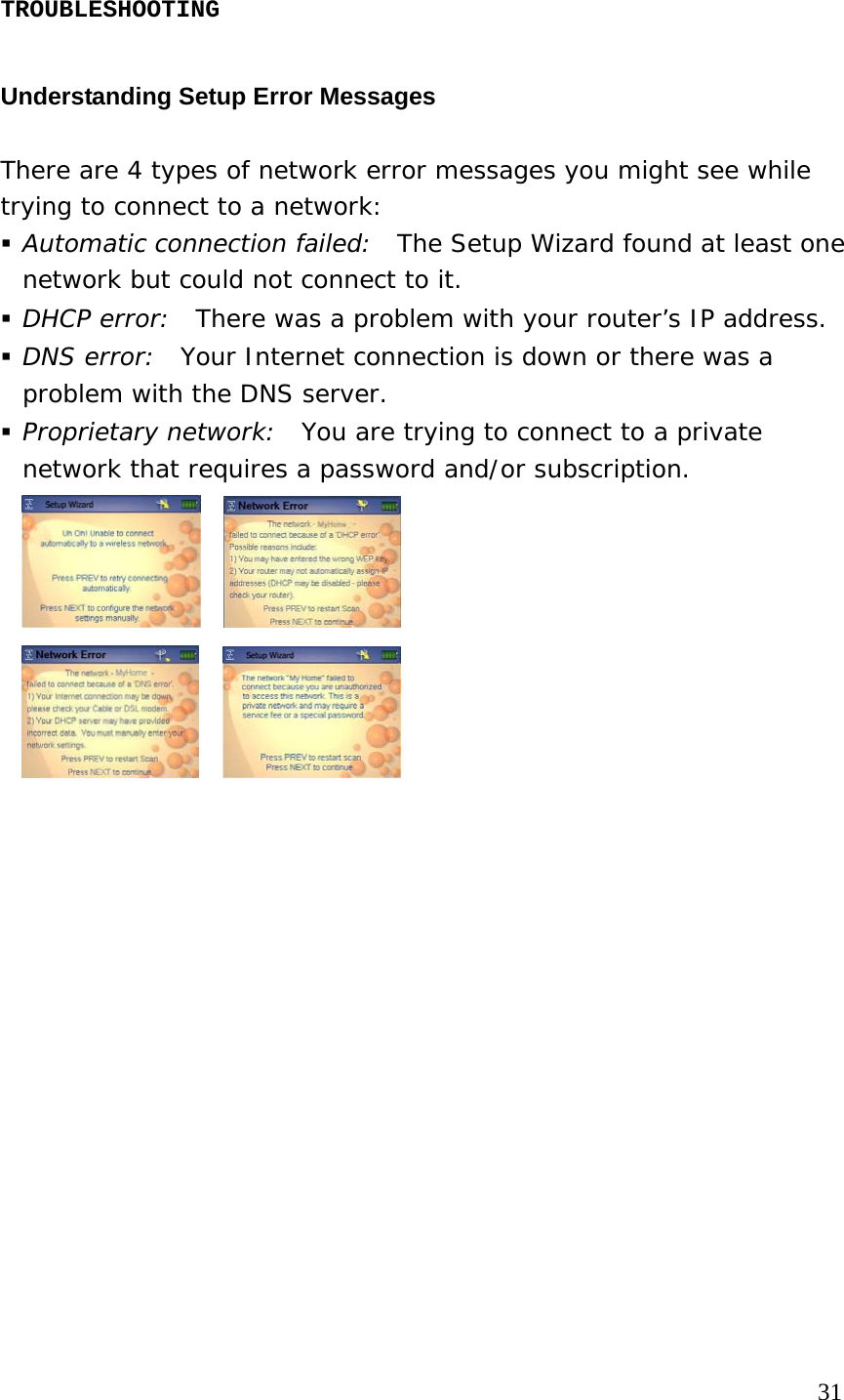 TROUBLESHOOTING  Understanding Setup Error Messages There are 4 types of network error messages you might see while trying to connect to a network:  Automatic connection failed:  The Setup Wizard found at least one network but could not connect to it.  DHCP error:  There was a problem with your router’s IP address.  DNS error:  Your Internet connection is down or there was a problem with the DNS server.  Proprietary network:  You are trying to connect to a private network that requires a password and/or subscription.                                                                                             31 