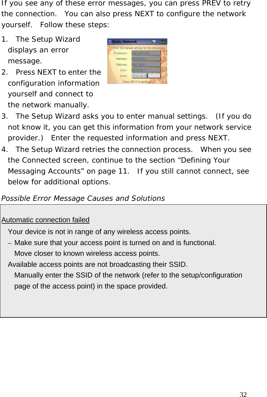  If you see any of these error messages, you can press PREV to retry the connection.  You can also press NEXT to configure the network yourself.  Follow these steps: 1.  The Setup Wizard displays an error message. 2.  Press NEXT to enter the configuration information yourself and connect to the network manually.   3.  The Setup Wizard asks you to enter manual settings.  (If you do not know it, you can get this information from your network service provider.)  Enter the requested information and press NEXT. 4.  The Setup Wizard retries the connection process.  When you see the Connected screen, continue to the section “Defining Your Messaging Accounts” on page 11.  If you still cannot connect, see below for additional options. Possible Error Message Causes and Solutions  Automatic connection failed   Your device is not in range of any wireless access points. – Make sure that your access point is turned on and is functional.   Move closer to known wireless access points.   Available access points are not broadcasting their SSID.   Manually enter the SSID of the network (refer to the setup/configuration page of the access point) in the space provided.                                                                            32 