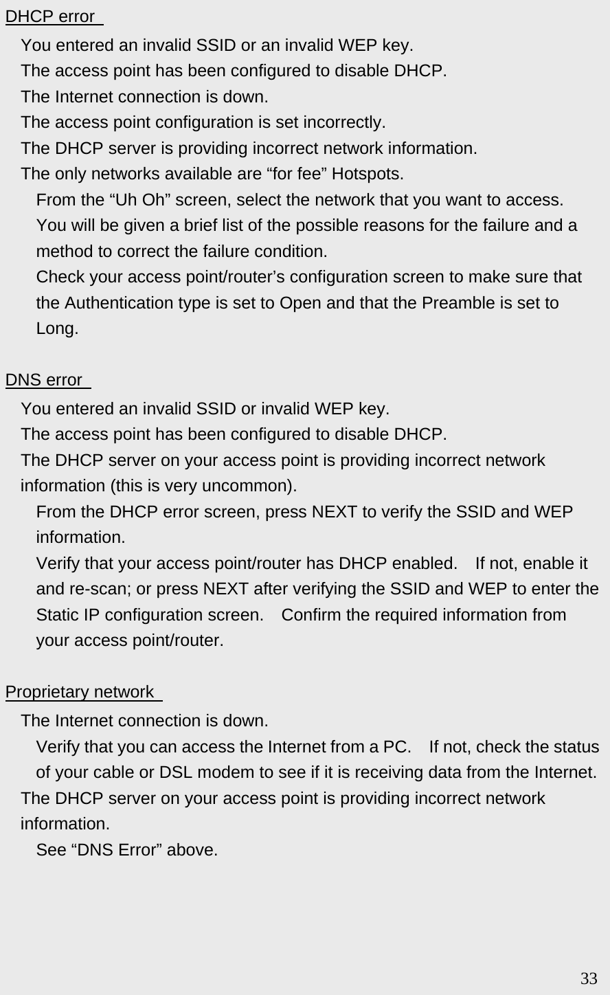 DHCP error     You entered an invalid SSID or an invalid WEP key.   The access point has been configured to disable DHCP.   The Internet connection is down.   The access point configuration is set incorrectly.   The DHCP server is providing incorrect network information.   The only networks available are “for fee” Hotspots.   From the “Uh Oh” screen, select the network that you want to access.   You will be given a brief list of the possible reasons for the failure and a method to correct the failure condition.   Check your access point/router’s configuration screen to make sure that the Authentication type is set to Open and that the Preamble is set to Long.  DNS error     You entered an invalid SSID or invalid WEP key.   The access point has been configured to disable DHCP.   The DHCP server on your access point is providing incorrect network information (this is very uncommon).   From the DHCP error screen, press NEXT to verify the SSID and WEP information.   Verify that your access point/router has DHCP enabled.    If not, enable it and re-scan; or press NEXT after verifying the SSID and WEP to enter the Static IP configuration screen.  Confirm the required information from your access point/router.  Proprietary network     The Internet connection is down.   Verify that you can access the Internet from a PC.    If not, check the status of your cable or DSL modem to see if it is receiving data from the Internet.   The DHCP server on your access point is providing incorrect network information.   See “DNS Error” above.                                                                        33 