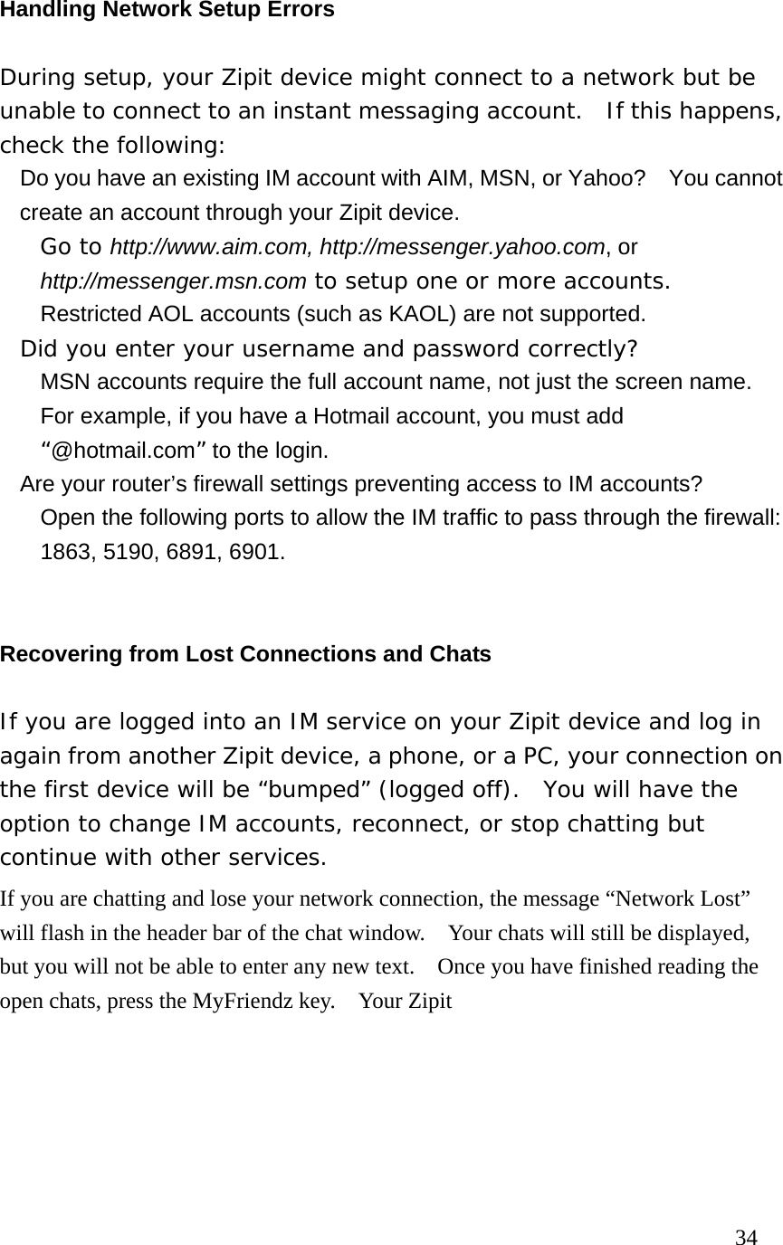 Handling Network Setup Errors During setup, your Zipit device might connect to a network but be unable to connect to an instant messaging account.  If this happens, check the following:   Do you have an existing IM account with AIM, MSN, or Yahoo?    You cannot create an account through your Zipit device.      Go to http://www.aim.com, http://messenger.yahoo.com, or http://messenger.msn.com to setup one or more accounts.   Restricted AOL accounts (such as KAOL) are not supported.    Did you enter your username and password correctly?   MSN accounts require the full account name, not just the screen name. For example, if you have a Hotmail account, you must add “@hotmail.com” to the login.   Are your router’s firewall settings preventing access to IM accounts?   Open the following ports to allow the IM traffic to pass through the firewall: 1863, 5190, 6891, 6901.  Recovering from Lost Connections and Chats If you are logged into an IM service on your Zipit device and log in again from another Zipit device, a phone, or a PC, your connection on the first device will be “bumped” (logged off).  You will have the option to change IM accounts, reconnect, or stop chatting but continue with other services. If you are chatting and lose your network connection, the message “Network Lost” will flash in the header bar of the chat window.    Your chats will still be displayed, but you will not be able to enter any new text.    Once you have finished reading the open chats, press the MyFriendz key.    Your Zipit                                                                        34 