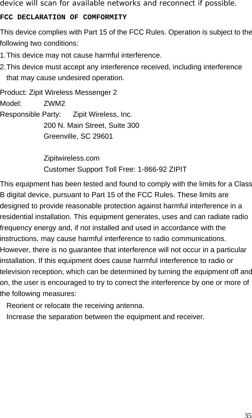 device will scan for available networks and reconnect if possible.   FCC DECLARATION OF COMFORMITY This device complies with Part 15 of the FCC Rules. Operation is subject to the following two conditions: 1. This device may not cause harmful interference. 2. This device must accept any interference received, including interference that may cause undesired operation. Product: Zipit Wireless Messenger 2 Model:   ZWM2 Responsible Party:  Zipit Wireless, Inc. 200 N. Main Street, Suite 300 Greenville, SC 29601  Zipitwireless.com Customer Support Toll Free: 1-866-92 ZIPIT     This equipment has been tested and found to comply with the limits for a Class B digital device, pursuant to Part 15 of the FCC Rules. These limits are designed to provide reasonable protection against harmful interference in a residential installation. This equipment generates, uses and can radiate radio frequency energy and, if not installed and used in accordance with the instructions, may cause harmful interference to radio communications. However, there is no guarantee that interference will not occur in a particular installation. If this equipment does cause harmful interference to radio or television reception, which can be determined by turning the equipment off and on, the user is encouraged to try to correct the interference by one or more of the following measures:     Reorient or relocate the receiving antenna.     Increase the separation between the equipment and receiver.                                                                              35 