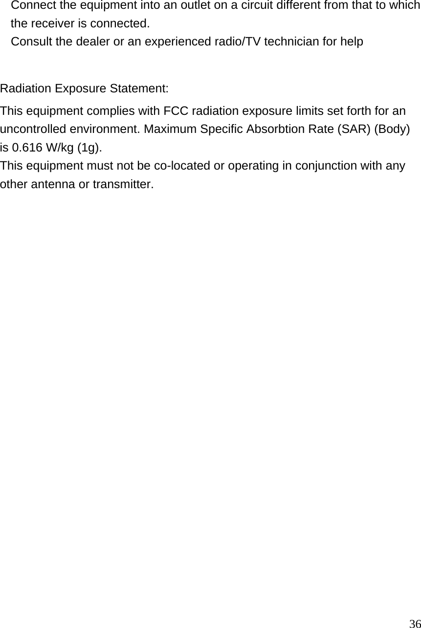   Connect the equipment into an outlet on a circuit different from that to which the receiver is connected.     Consult the dealer or an experienced radio/TV technician for help  Radiation Exposure Statement: This equipment complies with FCC radiation exposure limits set forth for an uncontrolled environment. Maximum Specific Absorbtion Rate (SAR) (Body)is 0.616 W/kg (1g).   This equipment must not be co-located or operating in conjunction with any other antenna or transmitter.                                                                                           36 