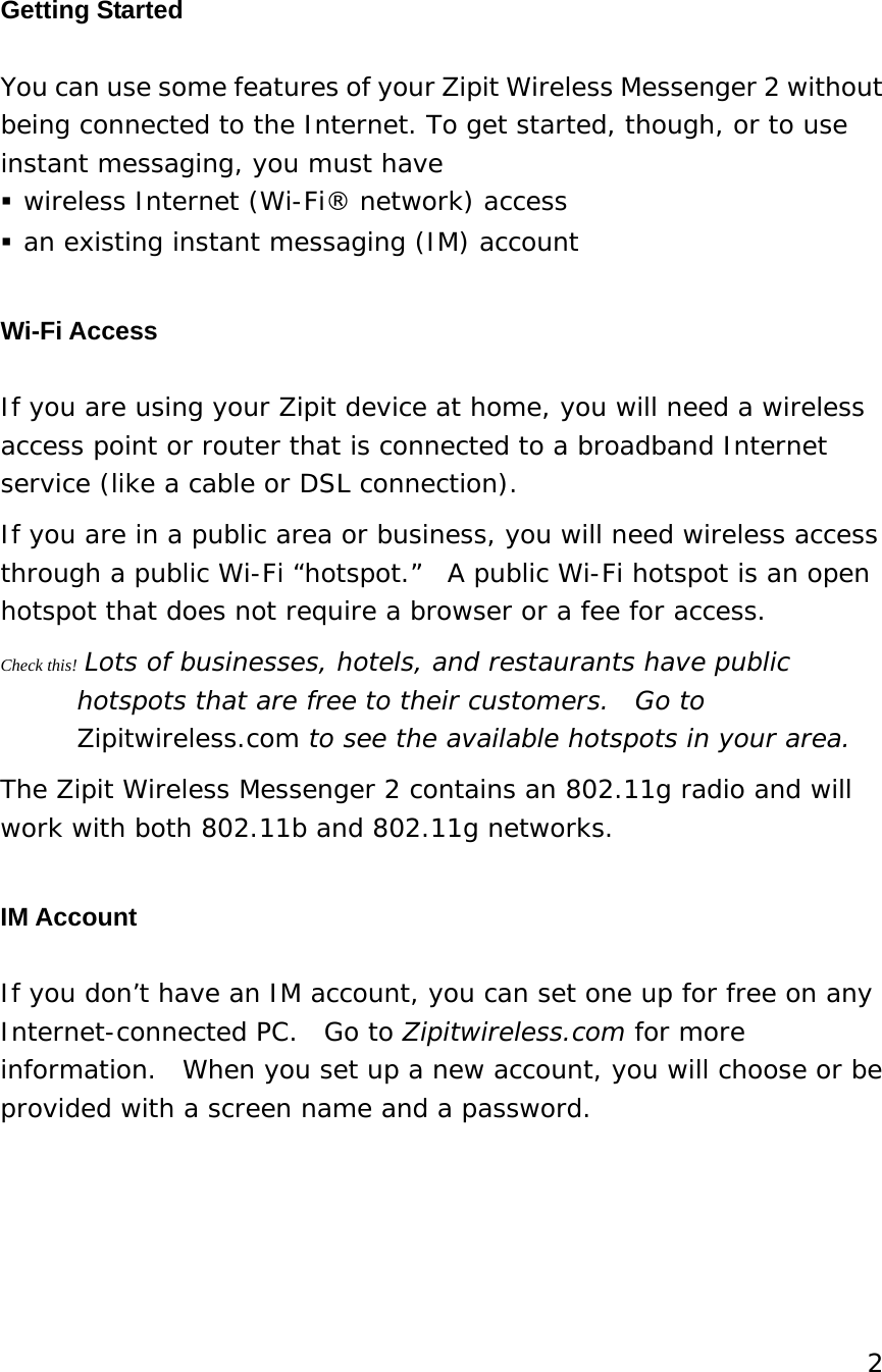 Getting Started You can use some features of your Zipit Wireless Messenger 2 without being connected to the Internet. To get started, though, or to use instant messaging, you must have   wireless Internet (Wi-Fi® network) access  an existing instant messaging (IM) account   Wi-Fi Access If you are using your Zipit device at home, you will need a wireless access point or router that is connected to a broadband Internet service (like a cable or DSL connection). If you are in a public area or business, you will need wireless access through a public Wi-Fi “hotspot.”  A public Wi-Fi hotspot is an open hotspot that does not require a browser or a fee for access.   Check this! Lots of businesses, hotels, and restaurants have public hotspots that are free to their customers.  Go to Zipitwireless.com to see the available hotspots in your area. The Zipit Wireless Messenger 2 contains an 802.11g radio and will work with both 802.11b and 802.11g networks. IM Account If you don’t have an IM account, you can set one up for free on any Internet-connected PC.  Go to Zipitwireless.com for more information.  When you set up a new account, you will choose or be provided with a screen name and a password.     2  