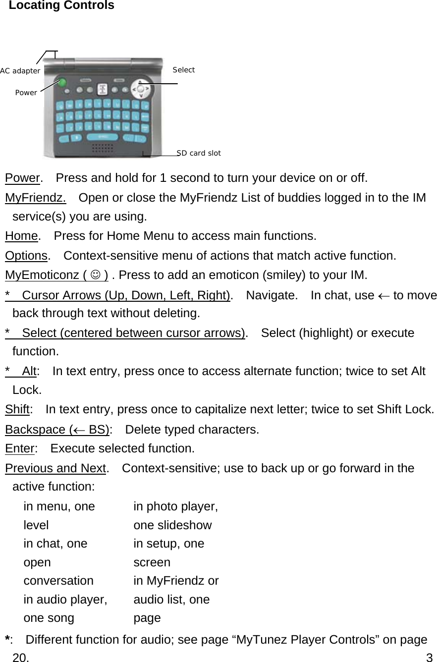 Locating Controls   Power.    Press and hold for 1 second to turn your device on or off. MyFriendz.    Open or close the MyFriendz List of buddies logged in to the IM service(s) you are using. Home.    Press for Home Menu to access main functions. Options.    Context-sensitive menu of actions that match active function. MyEmoticonz ( ☺ ) . Press to add an emoticon (smiley) to your IM. *    Cursor Arrows (Up, Down, Left, Right).  Navigate.  In chat, use ← to move back through text without deleting. *    Select (centered between cursor arrows).    Select (highlight) or execute function. *  Alt:    In text entry, press once to access alternate function; twice to set Alt Lock. Shift:    In text entry, press once to capitalize next letter; twice to set Shift Lock. Backspace (← BS):    Delete typed characters. Enter:  Execute selected function. Previous and Next.  Context-sensitive; use to back up or go forward in the active function:   in menu, one level   in chat, one open conversation   in audio player, one song   in photo player, one slideshow   in setup, one screen   in MyFriendz or audio list, one page *:    Different function for audio; see page “MyTunez Player Controls” on page 20.                                                                3 Select Power SD card slot AC adapter 