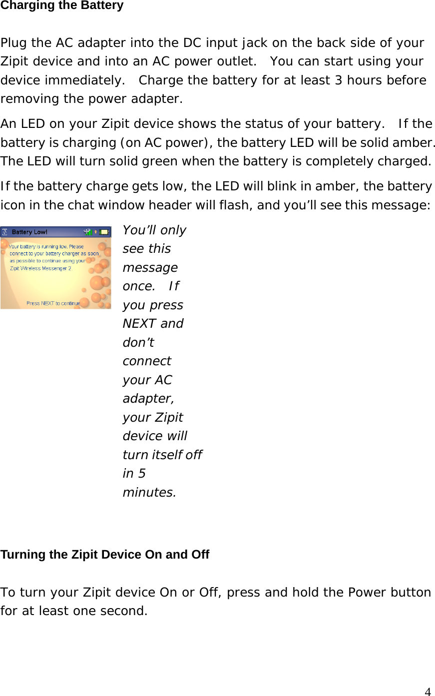 Charging the Battery Plug the AC adapter into the DC input jack on the back side of your Zipit device and into an AC power outlet.  You can start using your device immediately.  Charge the battery for at least 3 hours before removing the power adapter.   An LED on your Zipit device shows the status of your battery.  If the battery is charging (on AC power), the battery LED will be solid amber.   The LED will turn solid green when the battery is completely charged.  If the battery charge gets low, the LED will blink in amber, the battery icon in the chat window header will flash, and you’ll see this message:   You’ll only see this message once.  If you press NEXT and don’t connect your AC adapter, your Zipit device will turn itself off in 5 minutes.  Turning the Zipit Device On and Off To turn your Zipit device On or Off, press and hold the Power button for at least one second.    4 