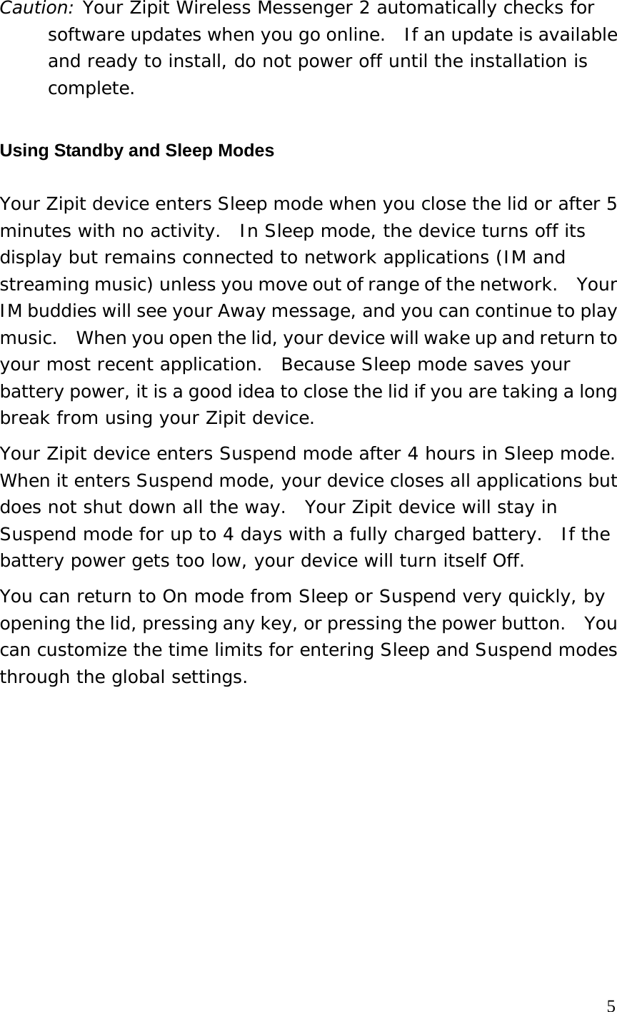 Caution: Your Zipit Wireless Messenger 2 automatically checks for software updates when you go online.  If an update is available and ready to install, do not power off until the installation is complete. Using Standby and Sleep Modes Your Zipit device enters Sleep mode when you close the lid or after 5 minutes with no activity.  In Sleep mode, the device turns off its display but remains connected to network applications (IM and streaming music) unless you move out of range of the network.    Your IM buddies will see your Away message, and you can continue to play music.    When you open the lid, your device will wake up and return to your most recent application.  Because Sleep mode saves your battery power, it is a good idea to close the lid if you are taking a long break from using your Zipit device. Your Zipit device enters Suspend mode after 4 hours in Sleep mode. When it enters Suspend mode, your device closes all applications but does not shut down all the way.  Your Zipit device will stay in Suspend mode for up to 4 days with a fully charged battery.  If the battery power gets too low, your device will turn itself Off. You can return to On mode from Sleep or Suspend very quickly, by opening the lid, pressing any key, or pressing the power button.    You can customize the time limits for entering Sleep and Suspend modes through the global settings.            5 