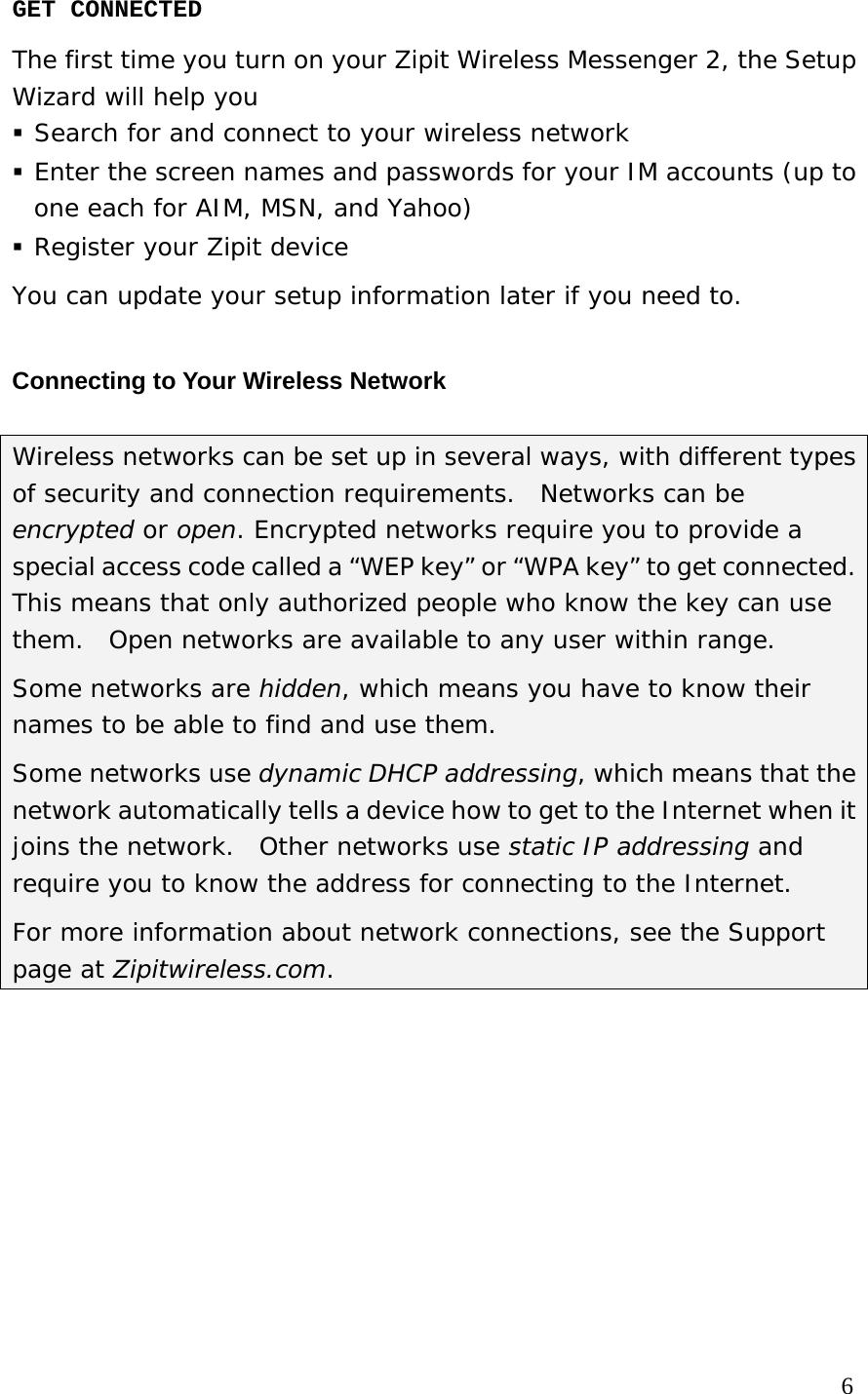 GET CONNECTED The first time you turn on your Zipit Wireless Messenger 2, the Setup Wizard will help you   Search for and connect to your wireless network  Enter the screen names and passwords for your IM accounts (up to one each for AIM, MSN, and Yahoo)  Register your Zipit device You can update your setup information later if you need to. Connecting to Your Wireless Network Wireless networks can be set up in several ways, with different types of security and connection requirements.  Networks can be encrypted or open. Encrypted networks require you to provide a special access code called a “WEP key” or “WPA key” to get connected.   This means that only authorized people who know the key can use them.  Open networks are available to any user within range. Some networks are hidden, which means you have to know their names to be able to find and use them.   Some networks use dynamic DHCP addressing, which means that the network automatically tells a device how to get to the Internet when it joins the network.  Other networks use static IP addressing and require you to know the address for connecting to the Internet.  For more information about network connections, see the Support page at Zipitwireless.com.           6 