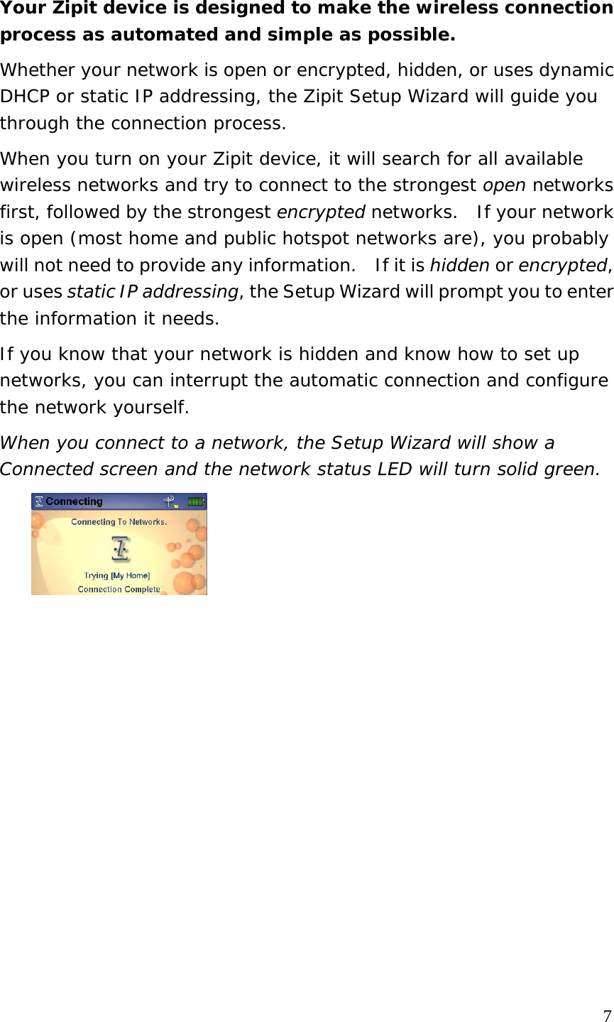 Your Zipit device is designed to make the wireless connection process as automated and simple as possible.   Whether your network is open or encrypted, hidden, or uses dynamic DHCP or static IP addressing, the Zipit Setup Wizard will guide you through the connection process.  When you turn on your Zipit device, it will search for all available wireless networks and try to connect to the strongest open networks first, followed by the strongest encrypted networks.  If your network is open (most home and public hotspot networks are), you probably will not need to provide any information.    If it is hidden or encrypted, or uses static IP addressing, the Setup Wizard will prompt you to enter the information it needs. If you know that your network is hidden and know how to set up networks, you can interrupt the automatic connection and configure the network yourself.  When you connect to a network, the Setup Wizard will show a Connected screen and the network status LED will turn solid green.                  7 