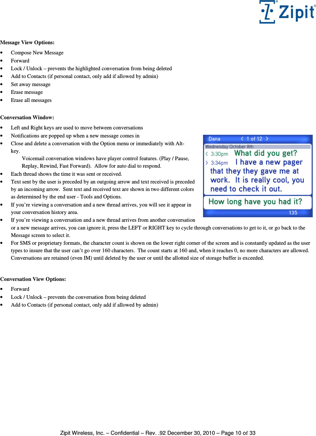   Zipit Wireless, Inc. – Confidential – Rev. .92 December 30, 2010 – Page 10 of 33  Message View Options: • Compose New Message • Forward • Lock / Unlock – prevents the highlighted conversation from being deleted • Add to Contacts (if personal contact, only add if allowed by admin) • Set away message • Erase message • Erase all messages  Conversation Window: • Left and Right keys are used to move between conversations • Notifications are popped up when a new message comes in • Close and delete a conversation with the Option menu or immediately with Alt-  key. Voicemail conversation windows have player control features. (Play / Pause, Replay, Rewind, Fast Forward).  Allow for auto dial to respond. • Each thread shows the time it was sent or received. • Text sent by the user is preceded by an outgoing arrow and text received is preceded by an incoming arrow.  Sent text and received text are shown in two different colors as determined by the end user - Tools and Options. • If you’re viewing a conversation and a new thread arrives, you will see it appear in your conversation history area. • If you’re viewing a conversation and a new thread arrives from another conversation or a new message arrives, you can ignore it, press the LEFT or RIGHT key to cycle through conversations to get to it, or go back to the Message screen to select it. • For SMS or proprietary formats, the character count is shown on the lower right corner of the screen and is constantly updated as the user types to insure that the user can’t go over 160 characters.  The count starts at 160 and, when it reaches 0, no more characters are allowed.   Conversations are retained (even IM) until deleted by the user or until the allotted size of storage buffer is exceeded.   Conversation View Options: • Forward • Lock / Unlock – prevents the conversation from being deleted • Add to Contacts (if personal contact, only add if allowed by admin)   