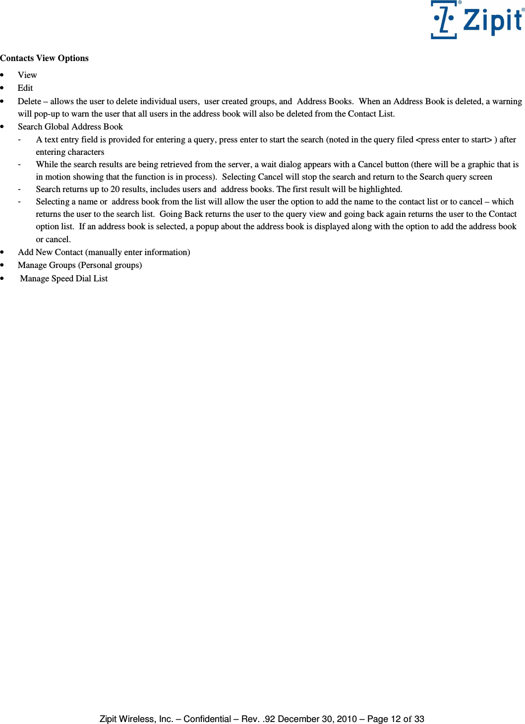   Zipit Wireless, Inc. – Confidential – Rev. .92 December 30, 2010 – Page 12 of 33 Contacts View Options • View • Edit • Delete – allows the user to delete individual users,  user created groups, and  Address Books.  When an Address Book is deleted, a warning will pop-up to warn the user that all users in the address book will also be deleted from the Contact List. • Search Global Address Book -  A text entry field is provided for entering a query, press enter to start the search (noted in the query filed &lt;press enter to start&gt; ) after entering characters  -  While the search results are being retrieved from the server, a wait dialog appears with a Cancel button (there will be a graphic that is in motion showing that the function is in process).  Selecting Cancel will stop the search and return to the Search query screen -  Search returns up to 20 results, includes users and  address books. The first result will be highlighted. -  Selecting a name or  address book from the list will allow the user the option to add the name to the contact list or to cancel – which returns the user to the search list.  Going Back returns the user to the query view and going back again returns the user to the Contact option list.  If an address book is selected, a popup about the address book is displayed along with the option to add the address book or cancel. • Add New Contact (manually enter information) • Manage Groups (Personal groups) •  Manage Speed Dial List 