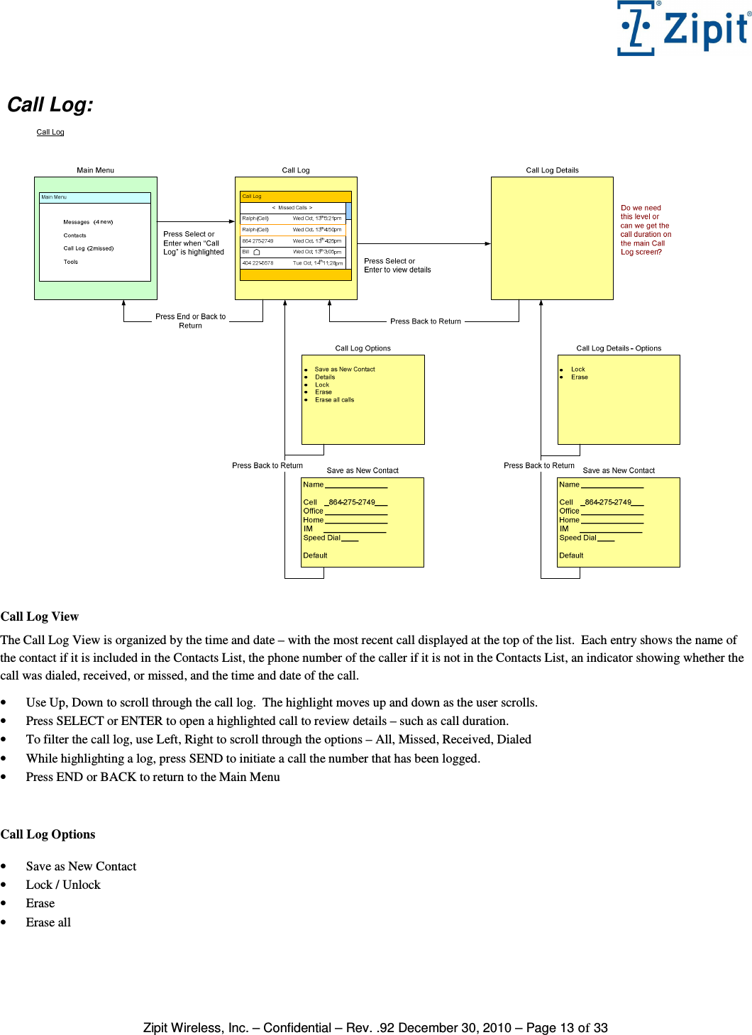   Zipit Wireless, Inc. – Confidential – Rev. .92 December 30, 2010 – Page 13 of 33  Call Log:   Call Log View The Call Log View is organized by the time and date – with the most recent call displayed at the top of the list.  Each entry shows the name of the contact if it is included in the Contacts List, the phone number of the caller if it is not in the Contacts List, an indicator showing whether the call was dialed, received, or missed, and the time and date of the call.  • Use Up, Down to scroll through the call log.  The highlight moves up and down as the user scrolls. • Press SELECT or ENTER to open a highlighted call to review details – such as call duration. • To filter the call log, use Left, Right to scroll through the options – All, Missed, Received, Dialed  • While highlighting a log, press SEND to initiate a call the number that has been logged. • Press END or BACK to return to the Main Menu   Call Log Options  • Save as New Contact • Lock / Unlock • Erase • Erase all  