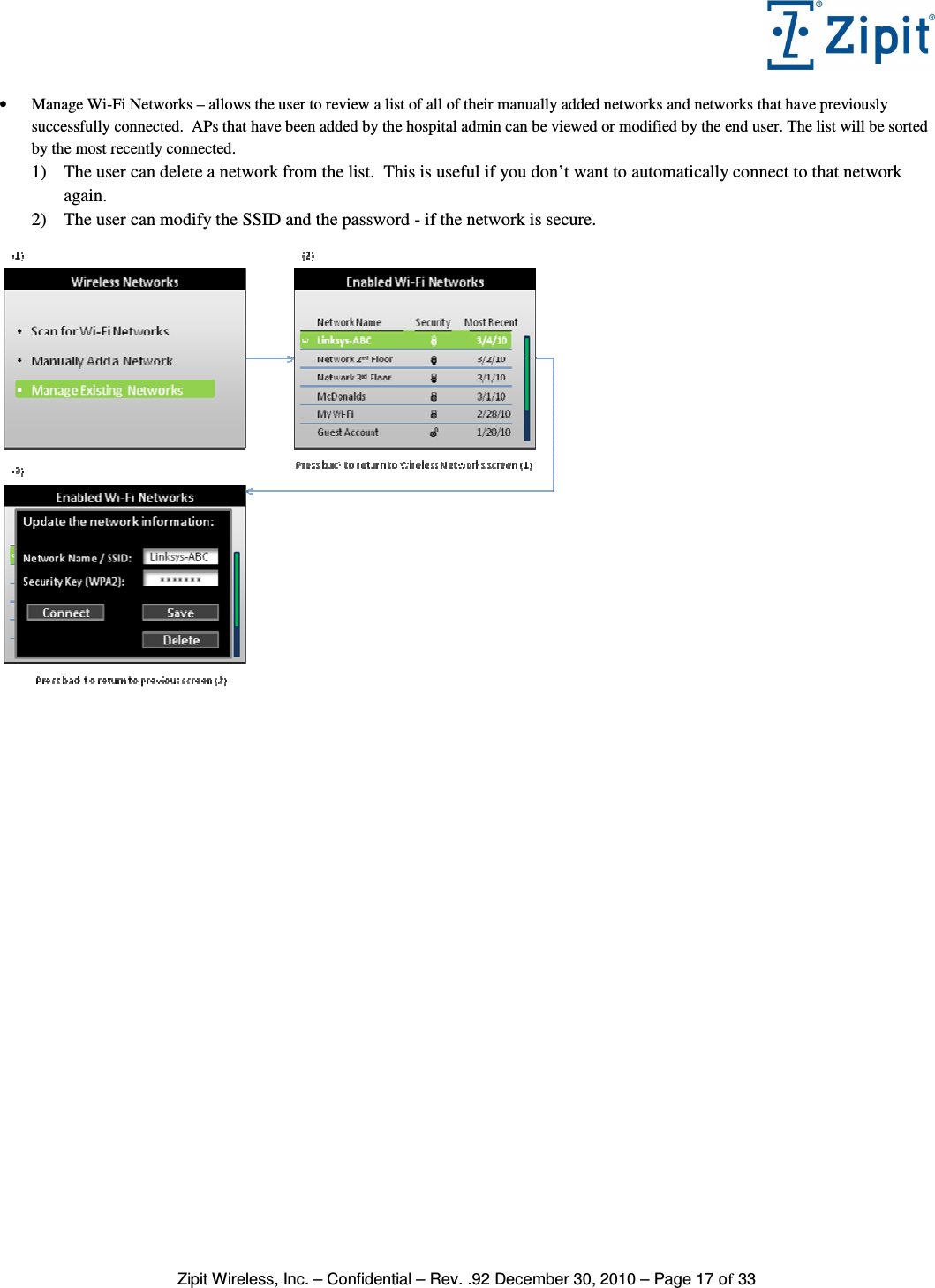   Zipit Wireless, Inc. – Confidential – Rev. .92 December 30, 2010 – Page 17 of 33 • Manage Wi-Fi Networks – allows the user to review a list of all of their manually added networks and networks that have previously successfully connected.  APs that have been added by the hospital admin can be viewed or modified by the end user. The list will be sorted by the most recently connected. 1) The user can delete a network from the list.  This is useful if you don’t want to automatically connect to that network again. 2) The user can modify the SSID and the password - if the network is secure.   