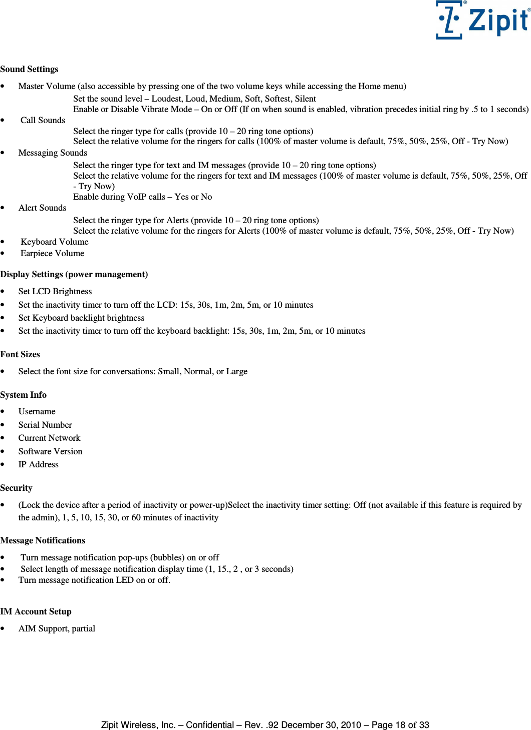   Zipit Wireless, Inc. – Confidential – Rev. .92 December 30, 2010 – Page 18 of 33  Sound Settings • Master Volume (also accessible by pressing one of the two volume keys while accessing the Home menu) Set the sound level – Loudest, Loud, Medium, Soft, Softest, Silent Enable or Disable Vibrate Mode – On or Off (If on when sound is enabled, vibration precedes initial ring by .5 to 1 seconds) •  Call Sounds Select the ringer type for calls (provide 10 – 20 ring tone options) Select the relative volume for the ringers for calls (100% of master volume is default, 75%, 50%, 25%, Off - Try Now) • Messaging Sounds Select the ringer type for text and IM messages (provide 10 – 20 ring tone options) Select the relative volume for the ringers for text and IM messages (100% of master volume is default, 75%, 50%, 25%, Off - Try Now) Enable during VoIP calls – Yes or No • Alert Sounds Select the ringer type for Alerts (provide 10 – 20 ring tone options) Select the relative volume for the ringers for Alerts (100% of master volume is default, 75%, 50%, 25%, Off - Try Now) •  Keyboard Volume •  Earpiece Volume  Display Settings (power management) • Set LCD Brightness • Set the inactivity timer to turn off the LCD: 15s, 30s, 1m, 2m, 5m, or 10 minutes • Set Keyboard backlight brightness • Set the inactivity timer to turn off the keyboard backlight: 15s, 30s, 1m, 2m, 5m, or 10 minutes  Font Sizes • Select the font size for conversations: Small, Normal, or Large  System Info • Username • Serial Number • Current Network • Software Version • IP Address  Security  • (Lock the device after a period of inactivity or power-up)Select the inactivity timer setting: Off (not available if this feature is required by the admin), 1, 5, 10, 15, 30, or 60 minutes of inactivity  Message Notifications •  Turn message notification pop-ups (bubbles) on or off •  Select length of message notification display time (1, 15., 2 , or 3 seconds) • Turn message notification LED on or off.   IM Account Setup • AIM Support, partial