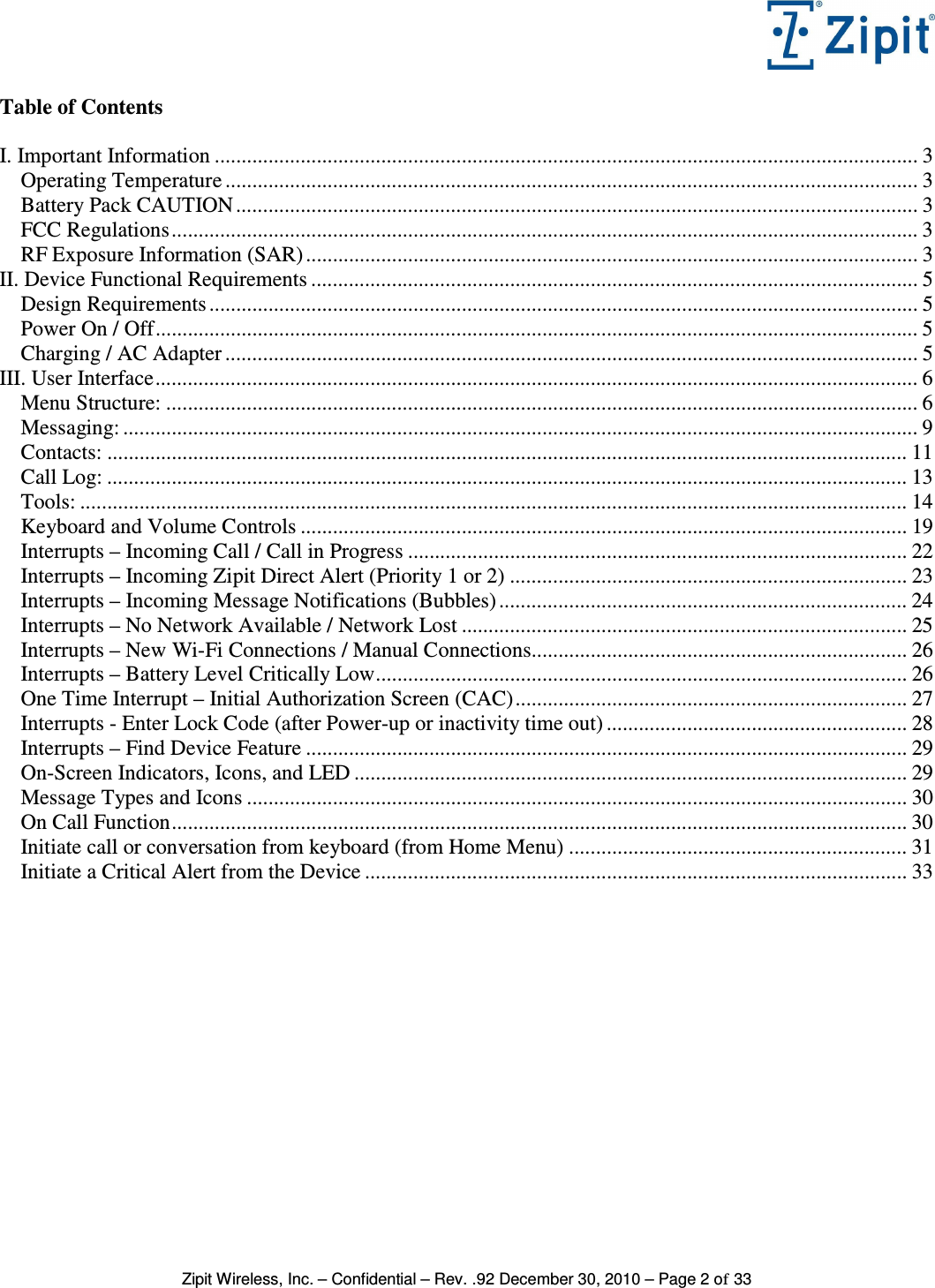   Zipit Wireless, Inc. – Confidential – Rev. .92 December 30, 2010 – Page 2 of 33 Table of Contents  I. Important Information ................................................................................................................................... 3 Operating Temperature ................................................................................................................................. 3 Battery Pack CAUTION ............................................................................................................................... 3 FCC Regulations........................................................................................................................................... 3 RF Exposure Information (SAR) .................................................................................................................. 3 II. Device Functional Requirements ................................................................................................................. 5 Design Requirements .................................................................................................................................... 5 Power On / Off.............................................................................................................................................. 5 Charging / AC Adapter ................................................................................................................................. 5 III. User Interface.............................................................................................................................................. 6 Menu Structure: ............................................................................................................................................ 6 Messaging: .................................................................................................................................................... 9 Contacts: ..................................................................................................................................................... 11 Call Log: ..................................................................................................................................................... 13 Tools: .......................................................................................................................................................... 14 Keyboard and Volume Controls ................................................................................................................. 19 Interrupts – Incoming Call / Call in Progress ............................................................................................. 22 Interrupts – Incoming Zipit Direct Alert (Priority 1 or 2) .......................................................................... 23 Interrupts – Incoming Message Notifications (Bubbles) ............................................................................ 24 Interrupts – No Network Available / Network Lost ................................................................................... 25 Interrupts – New Wi-Fi Connections / Manual Connections...................................................................... 26 Interrupts – Battery Level Critically Low................................................................................................... 26 One Time Interrupt – Initial Authorization Screen (CAC)......................................................................... 27 Interrupts - Enter Lock Code (after Power-up or inactivity time out) ........................................................ 28 Interrupts – Find Device Feature ................................................................................................................ 29 On-Screen Indicators, Icons, and LED ....................................................................................................... 29 Message Types and Icons ........................................................................................................................... 30 On Call Function......................................................................................................................................... 30 Initiate call or conversation from keyboard (from Home Menu) ............................................................... 31 Initiate a Critical Alert from the Device ..................................................................................................... 33 