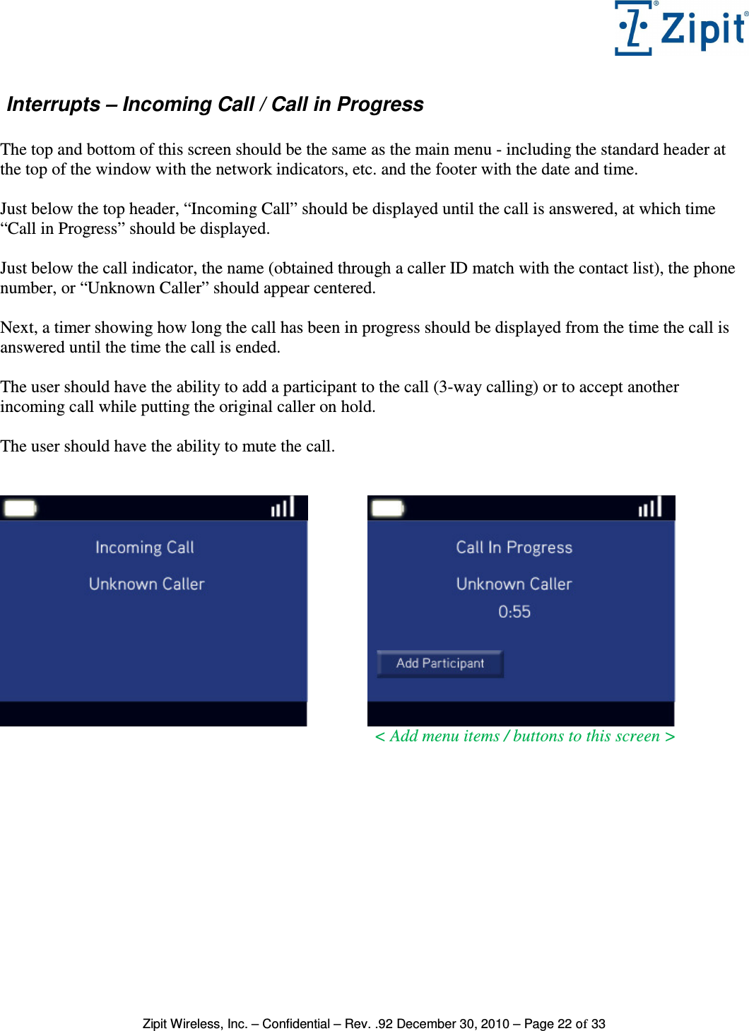   Zipit Wireless, Inc. – Confidential – Rev. .92 December 30, 2010 – Page 22 of 33  Interrupts – Incoming Call / Call in Progress  The top and bottom of this screen should be the same as the main menu - including the standard header at the top of the window with the network indicators, etc. and the footer with the date and time.  Just below the top header, “Incoming Call” should be displayed until the call is answered, at which time “Call in Progress” should be displayed.  Just below the call indicator, the name (obtained through a caller ID match with the contact list), the phone number, or “Unknown Caller” should appear centered.  Next, a timer showing how long the call has been in progress should be displayed from the time the call is answered until the time the call is ended.  The user should have the ability to add a participant to the call (3-way calling) or to accept another incoming call while putting the original caller on hold.  The user should have the ability to mute the call.                             &lt; Add menu items / buttons to this screen &gt;  