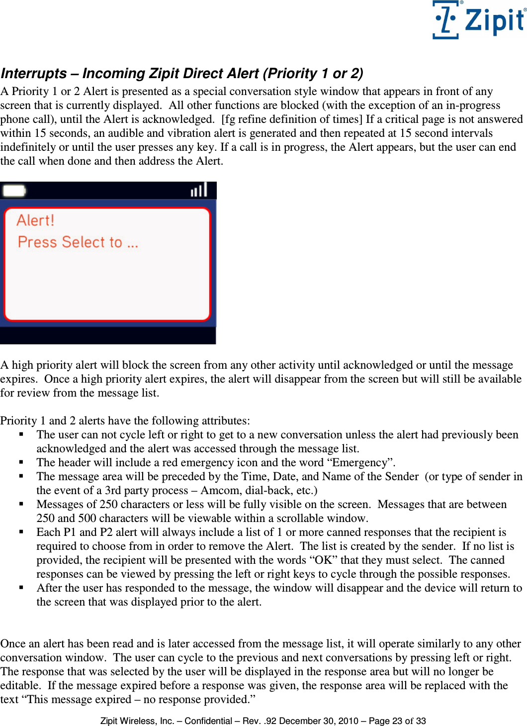   Zipit Wireless, Inc. – Confidential – Rev. .92 December 30, 2010 – Page 23 of 33 Interrupts – Incoming Zipit Direct Alert (Priority 1 or 2) A Priority 1 or 2 Alert is presented as a special conversation style window that appears in front of any screen that is currently displayed.  All other functions are blocked (with the exception of an in-progress phone call), until the Alert is acknowledged.  [fg refine definition of times] If a critical page is not answered within 15 seconds, an audible and vibration alert is generated and then repeated at 15 second intervals indefinitely or until the user presses any key. If a call is in progress, the Alert appears, but the user can end the call when done and then address the Alert.    A high priority alert will block the screen from any other activity until acknowledged or until the message expires.  Once a high priority alert expires, the alert will disappear from the screen but will still be available for review from the message list.  Priority 1 and 2 alerts have the following attributes:  The user can not cycle left or right to get to a new conversation unless the alert had previously been acknowledged and the alert was accessed through the message list.  The header will include a red emergency icon and the word “Emergency”.  The message area will be preceded by the Time, Date, and Name of the Sender  (or type of sender in the event of a 3rd party process – Amcom, dial-back, etc.)  Messages of 250 characters or less will be fully visible on the screen.  Messages that are between 250 and 500 characters will be viewable within a scrollable window.  Each P1 and P2 alert will always include a list of 1 or more canned responses that the recipient is required to choose from in order to remove the Alert.  The list is created by the sender.  If no list is provided, the recipient will be presented with the words “OK” that they must select.  The canned responses can be viewed by pressing the left or right keys to cycle through the possible responses.  After the user has responded to the message, the window will disappear and the device will return to the screen that was displayed prior to the alert.   Once an alert has been read and is later accessed from the message list, it will operate similarly to any other conversation window.  The user can cycle to the previous and next conversations by pressing left or right.  The response that was selected by the user will be displayed in the response area but will no longer be editable.  If the message expired before a response was given, the response area will be replaced with the text “This message expired – no response provided.” 