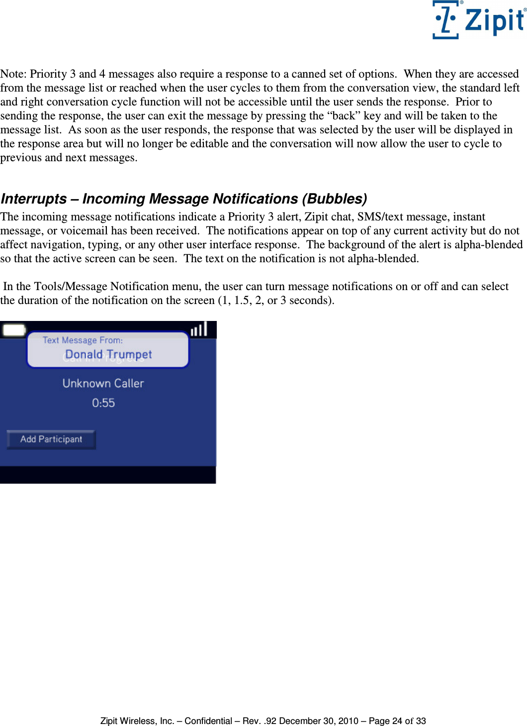   Zipit Wireless, Inc. – Confidential – Rev. .92 December 30, 2010 – Page 24 of 33  Note: Priority 3 and 4 messages also require a response to a canned set of options.  When they are accessed from the message list or reached when the user cycles to them from the conversation view, the standard left and right conversation cycle function will not be accessible until the user sends the response.  Prior to sending the response, the user can exit the message by pressing the “back” key and will be taken to the message list.  As soon as the user responds, the response that was selected by the user will be displayed in the response area but will no longer be editable and the conversation will now allow the user to cycle to previous and next messages.  Interrupts – Incoming Message Notifications (Bubbles) The incoming message notifications indicate a Priority 3 alert, Zipit chat, SMS/text message, instant message, or voicemail has been received.  The notifications appear on top of any current activity but do not affect navigation, typing, or any other user interface response.  The background of the alert is alpha-blended so that the active screen can be seen.  The text on the notification is not alpha-blended.   In the Tools/Message Notification menu, the user can turn message notifications on or off and can select the duration of the notification on the screen (1, 1.5, 2, or 3 seconds).    