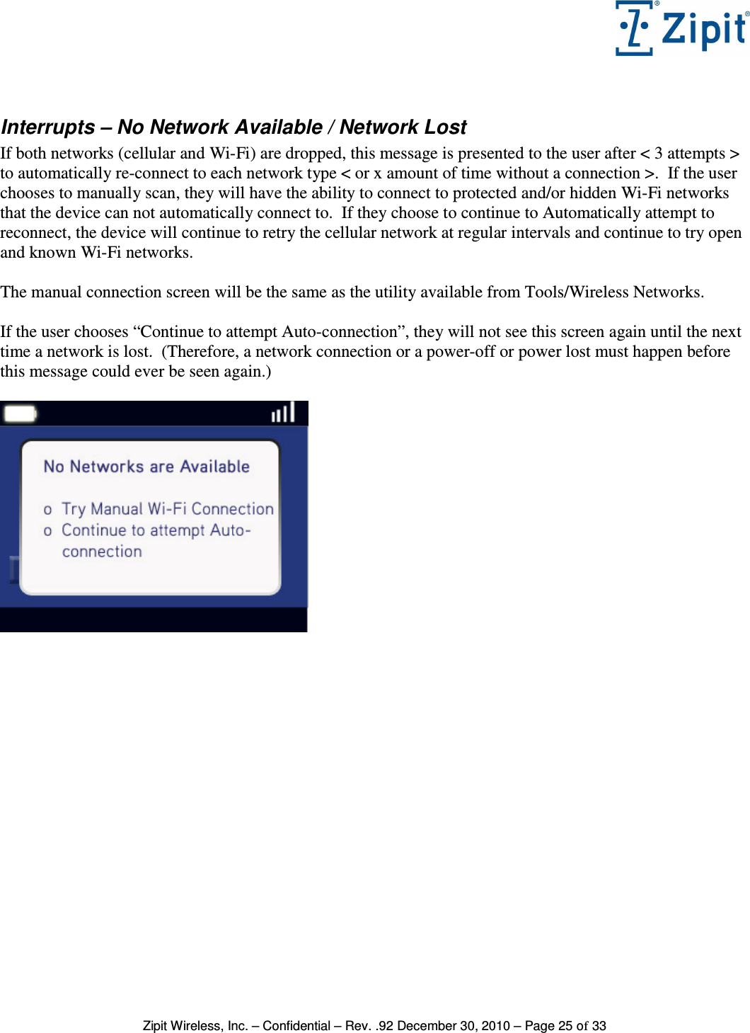   Zipit Wireless, Inc. – Confidential – Rev. .92 December 30, 2010 – Page 25 of 33  Interrupts – No Network Available / Network Lost  If both networks (cellular and Wi-Fi) are dropped, this message is presented to the user after &lt; 3 attempts &gt; to automatically re-connect to each network type &lt; or x amount of time without a connection &gt;.  If the user chooses to manually scan, they will have the ability to connect to protected and/or hidden Wi-Fi networks that the device can not automatically connect to.  If they choose to continue to Automatically attempt to reconnect, the device will continue to retry the cellular network at regular intervals and continue to try open and known Wi-Fi networks.  The manual connection screen will be the same as the utility available from Tools/Wireless Networks.  If the user chooses “Continue to attempt Auto-connection”, they will not see this screen again until the next time a network is lost.  (Therefore, a network connection or a power-off or power lost must happen before this message could ever be seen again.)    