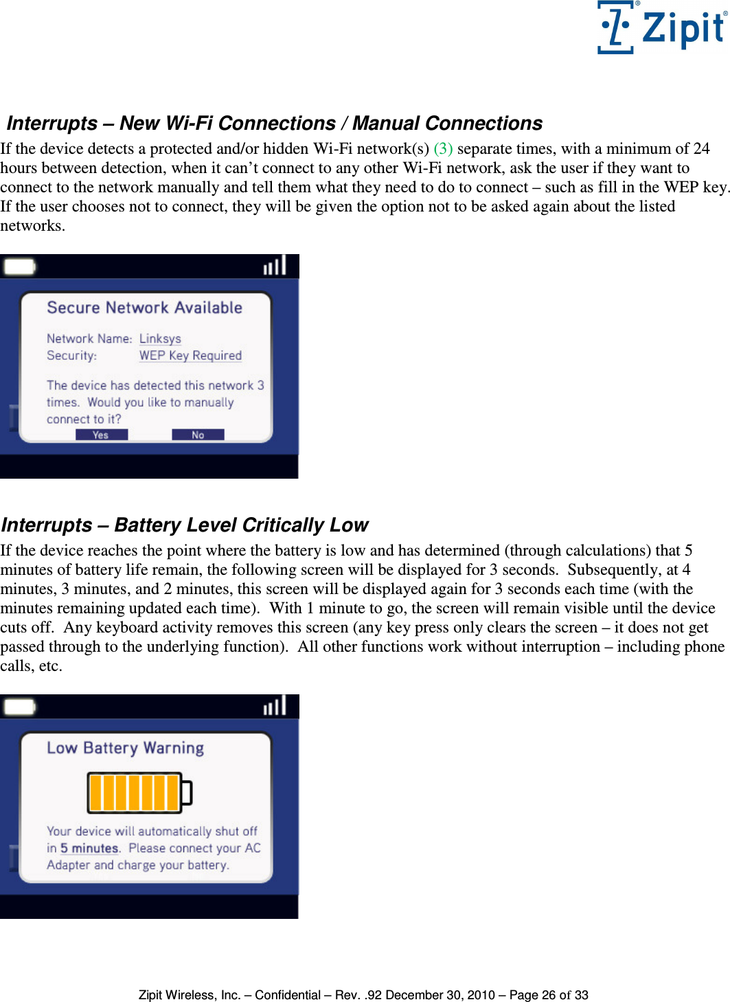   Zipit Wireless, Inc. – Confidential – Rev. .92 December 30, 2010 – Page 26 of 33   Interrupts – New Wi-Fi Connections / Manual Connections If the device detects a protected and/or hidden Wi-Fi network(s) (3) separate times, with a minimum of 24 hours between detection, when it can’t connect to any other Wi-Fi network, ask the user if they want to connect to the network manually and tell them what they need to do to connect – such as fill in the WEP key.  If the user chooses not to connect, they will be given the option not to be asked again about the listed networks.     Interrupts – Battery Level Critically Low If the device reaches the point where the battery is low and has determined (through calculations) that 5 minutes of battery life remain, the following screen will be displayed for 3 seconds.  Subsequently, at 4 minutes, 3 minutes, and 2 minutes, this screen will be displayed again for 3 seconds each time (with the minutes remaining updated each time).  With 1 minute to go, the screen will remain visible until the device cuts off.  Any keyboard activity removes this screen (any key press only clears the screen – it does not get passed through to the underlying function).  All other functions work without interruption – including phone calls, etc.   