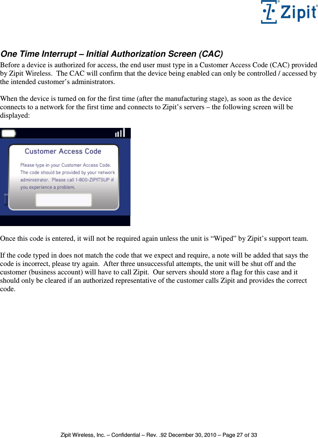   Zipit Wireless, Inc. – Confidential – Rev. .92 December 30, 2010 – Page 27 of 33  One Time Interrupt – Initial Authorization Screen (CAC) Before a device is authorized for access, the end user must type in a Customer Access Code (CAC) provided by Zipit Wireless.  The CAC will confirm that the device being enabled can only be controlled / accessed by the intended customer’s administrators.  When the device is turned on for the first time (after the manufacturing stage), as soon as the device connects to a network for the first time and connects to Zipit’s servers – the following screen will be displayed:    Once this code is entered, it will not be required again unless the unit is “Wiped” by Zipit’s support team.  If the code typed in does not match the code that we expect and require, a note will be added that says the code is incorrect, please try again.  After three unsuccessful attempts, the unit will be shut off and the customer (business account) will have to call Zipit.  Our servers should store a flag for this case and it should only be cleared if an authorized representative of the customer calls Zipit and provides the correct code. 