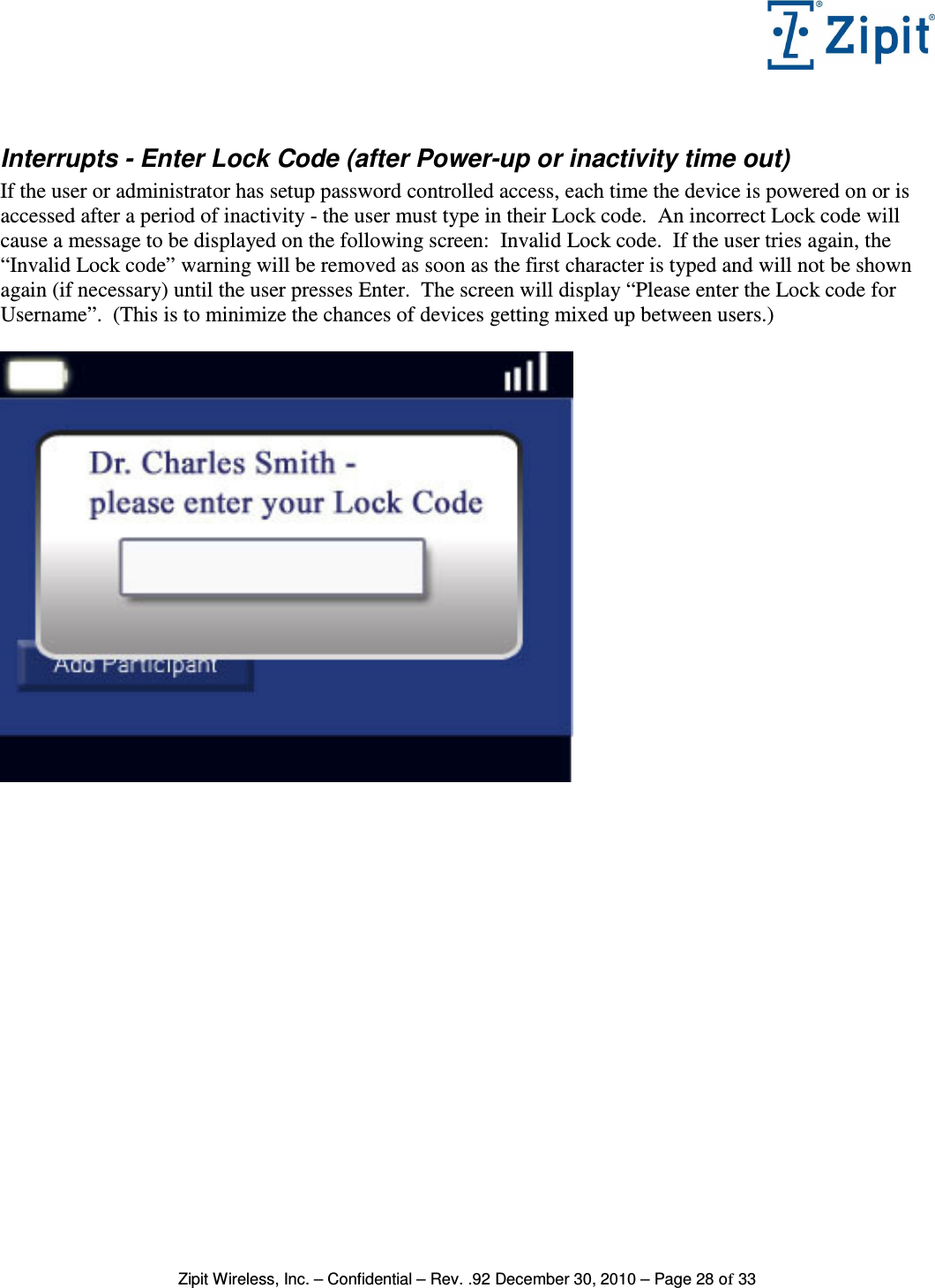   Zipit Wireless, Inc. – Confidential – Rev. .92 December 30, 2010 – Page 28 of 33  Interrupts - Enter Lock Code (after Power-up or inactivity time out) If the user or administrator has setup password controlled access, each time the device is powered on or is accessed after a period of inactivity - the user must type in their Lock code.  An incorrect Lock code will cause a message to be displayed on the following screen:  Invalid Lock code.  If the user tries again, the “Invalid Lock code” warning will be removed as soon as the first character is typed and will not be shown again (if necessary) until the user presses Enter.  The screen will display “Please enter the Lock code for Username”.  (This is to minimize the chances of devices getting mixed up between users.)   