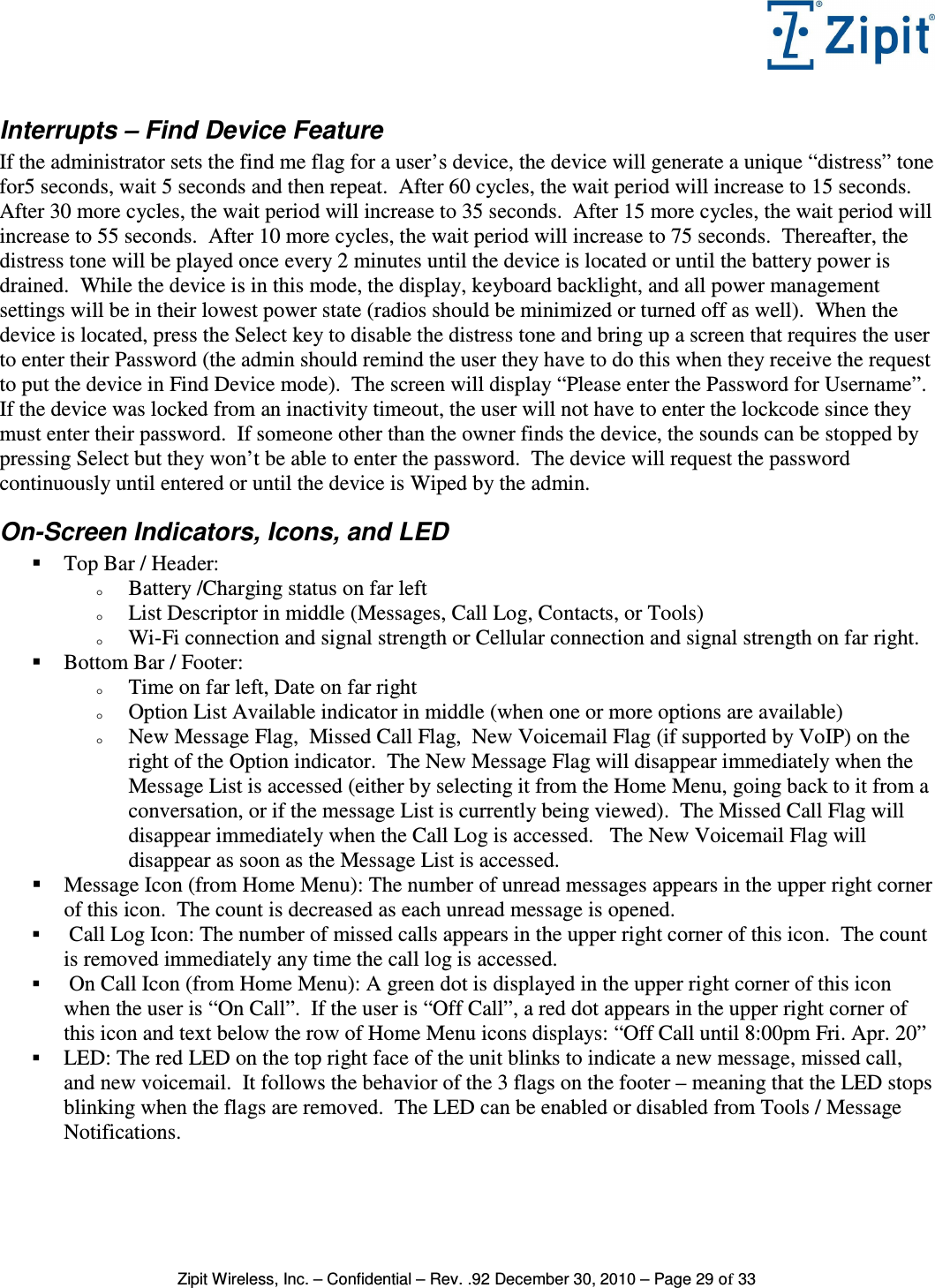   Zipit Wireless, Inc. – Confidential – Rev. .92 December 30, 2010 – Page 29 of 33 Interrupts – Find Device Feature If the administrator sets the find me flag for a user’s device, the device will generate a unique “distress” tone for5 seconds, wait 5 seconds and then repeat.  After 60 cycles, the wait period will increase to 15 seconds.  After 30 more cycles, the wait period will increase to 35 seconds.  After 15 more cycles, the wait period will increase to 55 seconds.  After 10 more cycles, the wait period will increase to 75 seconds.  Thereafter, the distress tone will be played once every 2 minutes until the device is located or until the battery power is drained.  While the device is in this mode, the display, keyboard backlight, and all power management settings will be in their lowest power state (radios should be minimized or turned off as well).  When the device is located, press the Select key to disable the distress tone and bring up a screen that requires the user to enter their Password (the admin should remind the user they have to do this when they receive the request to put the device in Find Device mode).  The screen will display “Please enter the Password for Username”.  If the device was locked from an inactivity timeout, the user will not have to enter the lockcode since they must enter their password.  If someone other than the owner finds the device, the sounds can be stopped by pressing Select but they won’t be able to enter the password.  The device will request the password continuously until entered or until the device is Wiped by the admin. On-Screen Indicators, Icons, and LED  Top Bar / Header: o Battery /Charging status on far left o List Descriptor in middle (Messages, Call Log, Contacts, or Tools) o Wi-Fi connection and signal strength or Cellular connection and signal strength on far right.    Bottom Bar / Footer: o Time on far left, Date on far right o Option List Available indicator in middle (when one or more options are available) o New Message Flag,  Missed Call Flag,  New Voicemail Flag (if supported by VoIP) on the right of the Option indicator.  The New Message Flag will disappear immediately when the Message List is accessed (either by selecting it from the Home Menu, going back to it from a conversation, or if the message List is currently being viewed).  The Missed Call Flag will disappear immediately when the Call Log is accessed.   The New Voicemail Flag will disappear as soon as the Message List is accessed.  Message Icon (from Home Menu): The number of unread messages appears in the upper right corner of this icon.  The count is decreased as each unread message is opened.   Call Log Icon: The number of missed calls appears in the upper right corner of this icon.  The count is removed immediately any time the call log is accessed.   On Call Icon (from Home Menu): A green dot is displayed in the upper right corner of this icon when the user is “On Call”.  If the user is “Off Call”, a red dot appears in the upper right corner of this icon and text below the row of Home Menu icons displays: “Off Call until 8:00pm Fri. Apr. 20”  LED: The red LED on the top right face of the unit blinks to indicate a new message, missed call, and new voicemail.  It follows the behavior of the 3 flags on the footer – meaning that the LED stops blinking when the flags are removed.  The LED can be enabled or disabled from Tools / Message Notifications.  