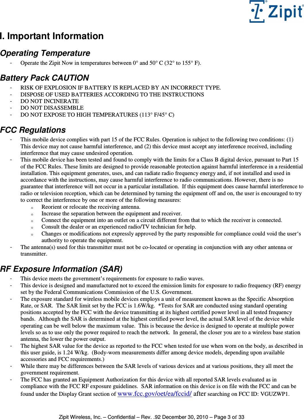   Zipit Wireless, Inc. – Confidential – Rev. .92 December 30, 2010 – Page 3 of 33 I. Important Information Operating Temperature -  Operate the Zipit Now in temperatures between 0° and 50° C (32° to 155° F). Battery Pack CAUTION -  RISK OF EXPLOSION IF BATTERY IS REPLACED BY AN INCORRECT TYPE. -  DISPOSE OF USED BATTERIES ACCORDING TO THE INSTRUCTIONS -  DO NOT INCINERATE -  DO NOT DISASSEMBLE -  DO NOT EXPOSE TO HIGH TEMPERATURES (113° F/45° C) FCC Regulations -  This mobile device complies with part 15 of the FCC Rules. Operation is subject to the following two conditions: (1) This device may not cause harmful interference, and (2) this device must accept any interference received, including interference that may cause undesired operation. -  This mobile device has been tested and found to comply with the limits for a Class B digital device, pursuant to Part 15 of the FCC Rules. These limits are designed to provide reasonable protection against harmful interference in a residential installation. This equipment generates, uses, and can radiate radio frequency energy and, if not installed and used in accordance with the instructions, may cause harmful interference to radio communications. However, there is no guarantee that interference will not occur in a particular installation.  If this equipment does cause harmful interference to radio or television reception, which can be determined by turning the equipment off and on, the user is encouraged to try to correct the interference by one or more of the following measures: o Reorient or relocate the receiving antenna. o Increase the separation between the equipment and receiver. o Connect the equipment into an outlet on a circuit different from that to which the receiver is connected. o Consult the dealer or an experienced radio/TV technician for help. o Changes or modifications not expressly approved by the party responsible for compliance could void the user‘s authority to operate the equipment. -  The antenna(s) used for this transmitter must not be co-located or operating in conjunction with any other antenna or transmitter. RF Exposure Information (SAR) -  This device meets the government’s requirements for exposure to radio waves. -  This device is designed and manufactured not to exceed the emission limits for exposure to radio frequency (RF) energy set by the Federal Communications Commission of the U.S. Government.   -  The exposure standard for wireless mobile devices employs a unit of measurement known as the Specific Absorption Rate, or SAR.  The SAR limit set by the FCC is 1.6W/kg.  *Tests for SAR are conducted using standard operating positions accepted by the FCC with the device transmitting at its highest certified power level in all tested frequency bands.  Although the SAR is determined at the highest certified power level, the actual SAR level of the device while operating can be well below the maximum value.  This is because the device is designed to operate at multiple power levels so as to use only the power required to reach the network.  In general, the closer you are to a wireless base station antenna, the lower the power output. -  The highest SAR value for the device as reported to the FCC when tested for use when worn on the body, as described in this user guide, is 1.24 W/kg.  (Body-worn measurements differ among device models, depending upon available accessories and FCC requirements.) -  While there may be differences between the SAR levels of various devices and at various positions, they all meet the government requirement. -  The FCC has granted an Equipment Authorization for this device with all reported SAR levels evaluated as in compliance with the FCC RF exposure guidelines.  SAR information on this device is on file with the FCC and can be found under the Display Grant section of www.fcc.gov/oet/ea/fccid/ after searching on FCC ID: VGUZWP1. 